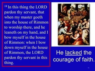 16
18 In this thing the LORD
pardon thy servant, that
when my master goeth
into the house of Rimmon
to worship there, and he
leaneth on my hand, and I
bow myself in the house
of Rimmon: when I bow
down myself in the house
of Rimmon, the LORD
pardon thy servant in this
thing.
He lacked the
courage of faith.
 