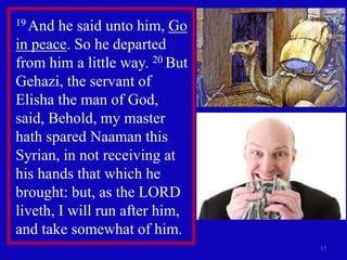 17
19 And he said unto him, Go
in peace. So he departed
from him a little way. 20 But
Gehazi, the servant of
Elisha the man of God,
said, Behold, my master
hath spared Naaman this
Syrian, in not receiving at
his hands that which he
brought: but, as the LORD
liveth, I will run after him,
and take somewhat of him.
 