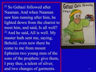 18
21 So Gehazi followed after
Naaman. And when Naaman
saw him running after him, he
lighted down from the chariot to
meet him, and said, Is all well?
22 And he said, All is well. My
master hath sent me, saying,
Behold, even now there be
come to me from mount
Ephraim two young men of the
sons of the prophets: give them,
I pray thee, a talent of silver,
and two changes of garments.
 