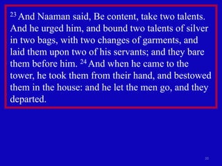 20
23 And Naaman said, Be content, take two talents.
And he urged him, and bound two talents of silver
in two bags, with two changes of garments, and
laid them upon two of his servants; and they bare
them before him. 24 And when he came to the
tower, he took them from their hand, and bestowed
them in the house: and he let the men go, and they
departed.
 