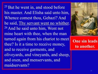 21
25 But he went in, and stood before
his master. And Elisha said unto him,
Whence comest thou, Gehazi? And
he said, Thy servant went no whither.
26 And he said unto him, Went not
mine heart with thee, when the man
turned again from his chariot to meet
thee? Is it a time to receive money,
and to receive garments, and
oliveyards, and vineyards, and sheep,
and oxen, and menservants, and
maidservants?
One sin leads
to another.
 