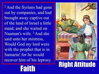 4
2 And the Syrians had gone
out by companies, and had
brought away captive out
of the land of Israel a little
maid; and she waited on
Naaman's wife. 3 And she
said unto her mistress,
Would God my lord were
with the prophet that is in
Samaria! for he would
recover him of his leprosy.
Faith
Right Attitude
 