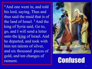 5
4 And one went in, and told
his lord, saying, Thus and
thus said the maid that is of
the land of Israel. 5 And the
king of Syria said, Go to,
go, and I will send a letter
unto the king of Israel. And
he departed, and took with
him ten talents of silver,
and six thousand pieces of
gold, and ten changes of
raiment. Confused
 