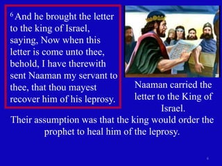 6
6 And he brought the letter
to the king of Israel,
saying, Now when this
letter is come unto thee,
behold, I have therewith
sent Naaman my servant to
thee, that thou mayest
recover him of his leprosy.
Naaman carried the
letter to the King of
Israel.
Their assumption was that the king would order the
prophet to heal him of the leprosy.
 