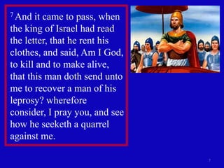 7
7 And it came to pass, when
the king of Israel had read
the letter, that he rent his
clothes, and said, Am I God,
to kill and to make alive,
that this man doth send unto
me to recover a man of his
leprosy? wherefore
consider, I pray you, and see
how he seeketh a quarrel
against me.
 
