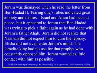 8
Joram was dismayed when he read the letter from
Ben-Hadad II. Tearing one’s robes indicated great
anxiety and distress. Israel and Aram had been at
peace, but it appeared to Joram that Ben-Hadad
was trying to pick a fight again as he had done with
Joram’s father Ahab. Joram did not realize that
Naaman did not expect him to cure the leprosy.
Elisha did not even enter Joram’s mind. The
Israelite king had no use for that prophet who
constantly opposed him. Joram wanted as little
contact with him as possible.
The Bible Knowledge Commentary: An Exposition of the Scriptures by Dallas Seminary Faculty.
 