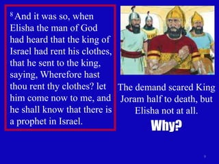 9
8 And it was so, when
Elisha the man of God
had heard that the king of
Israel had rent his clothes,
that he sent to the king,
saying, Wherefore hast
thou rent thy clothes? let
him come now to me, and
he shall know that there is
a prophet in Israel.
The demand scared King
Joram half to death, but
Elisha not at all.
Why?
 