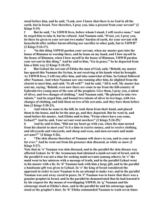 stood before him, and he said, “Look, now I know that there is no God in all the
earth, but in Israel. ow therefore, I pray you, take a present from your servant” (2
Kings 5:15)
f But he said, “As YHWH lives, before whom I stand, I will receive none.” And
he urged him to take it, but he refused. And aaman said, “If not, yet, I pray you,
let there be given to your servant two mules’ burden of earth, for your servant will
henceforth offer neither burnt-offering nor sacrifice to other gods, but to YHWH”
(2 Kings 5:16-17).
e “In this thing YHWH pardon your servant, when my master goes into the
house of Rimmon to worship there, and he leans on my hand, and I bow myself in
the house of Rimmon, when I bow myself in the house of Rimmon, YHWH pardon
your servant in this thing.” And he said to him, “Go in peace.” So he departed from
him a little way (2 Kings 5:18-19).
d But Gehazi the servant of Elisha the man of God, said, “Behold, my master
has spared this aaman the Syrian, in not receiving at his hands what he brought.
As YHWH lives, I will run after him, and take somewhat of him. So Gehazi followed
after aaman. And when aaman saw one running after him, he alighted from the
chariot to meet him, and said, “Is all well?” And he said, “All is well. My master has
sent me, saying, ‘Behold, even now there are come to me from the hill-country of
Ephraim two young men of the sons of the prophets. Give them, I pray you, a talent
of silver, and two changes of clothing.” And aaman said, “Be pleased to take two
talents.” And he urged him, and bound two talents of silver in two bags, with two
changes of clothing, and laid them on two of his servants, and they bore them before
him (2 Kings 5:20-23).
c And when he came to the hill, he took them from their hand, and placed
them in the house, and he let the men go, and they departed. But he went in, and
stood before his master. And Elisha said to him, “From where have you come,
Gehazi?” And he said, Your servant went nowhere” (2 Kings 5:24-25).’
b And he said to him, “Did not my heart go with you, when the man turned
from his chariot to meet you? Is it a time to receive money, and to receive clothing,
and oliveyards and vineyards, and sheep and oxen, and men-servants and maid-
servants?” ’(2 Kings 5:26).
a “The skin disease therefore of aaman will cleave to you, and to your seed
for ever.” And he went out from his presence skin diseased, as white as snow (2
Kings 5:27).
ote that in ‘a’ aaman was skin diseased, and in the parallel the skin disease was
affected Gehazi. In ‘b’ the Aramaeans had obtained a maid-servant of Israel, and in
the parallel it was not a time for seeking maid-servants (among others). In ‘c’ the
maid went to her mistress with a message of truth, and in the parallel Gehazi went
to his master with a lie. In ‘d’ aaman took with him a large gift, and in the parallel
a handsome gift was given to Gehazi. In ‘e’ the king of Israel considered the
approach in order to cure aaman to be an attempt to make war, and in the parallel
aaman was sent away cured in peace. In ‘f’ aaman was to know that there was a
genuine prophet in Israel, and in the parallel he demonstrated that he had learned it
by his request for the means of worshipping YHWH. In ‘g’ aaman and his
entourage stood at Elisha’s door, and in the parallel he and his entourage again
stood at the prophet’s door. In ‘h’ Elisha commanded aaman to wash seven times
 