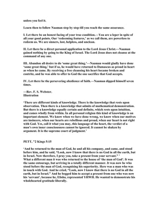 unless you feel it.
Learn then to follow aaman step by step till you reach the same assurance.
I. Let there be an honest facing of your true condition.—You are a leper in spite of
all your good points. Our ‘redeeming features,’ as we call them, are powerless to
redeem us. We are sinners, lost, helpless, and unclean.
II. Let there be a direct personal application to the Lord Jesus Christ.— aaman
gained nothing by going to the King of Israel. The Lord Jesus does not cleanse at the
command of any one.
III. Abandon all desire to do ‘some great thing.’— aaman would gladly have done
‘some great thing,’ but if so, he would have returned to Damascus as proud in heart
as when he came. By receiving a free cleansing his heart became broken and
contrite, and he was able to offer to God the one sacrifice that God accepts.
IV. Let there be the persevering obedience of faith.— aaman dipped himself seven
times.
—Rev. F. S. Webster.
Illustration
‘There are different kinds of knowledge. There is the knowledge that rests upon
observation. Then there is a knowledge that admits of mathematical demonstration.
But there is a knowledge equally certain and definite, which rests upon intuition,
and comes wholly from within. In all personal religion this kind of knowledge is an
important element. We know when we have done wrong, we know when our motives
are insincere, when our hearts are rebellious and proud, when our heart is not right
with God. Yes, call it what you may, this language of the heart, the verdict of a
man’s own inner consciousness cannot be ignored. It cannot be shaken by
argument. It is the supreme court of judgment.’
PETT, "2 Kings 5:15
‘And he returned to the man of God, he and all his company, and came, and stood
before him, and he said, “Look, now I know that there is no God in all the earth, but
in Israel. ow therefore, I pray you, take a present from your servant.” ’
What a different man it was who returned to the house of ‘the man of God’. It was
the same entourage, but arriving in a totally different manner. It was now he who
stood before the man of God, recognising his superiority. Here was a man who was
in touch with God. And he cried, “Look, now I know that there is no God in all the
earth, but in Israel.” And he begged him to accept a present from one who was now
his ‘servant’, because he, Elisha, represented YHWH. He wanted to demonstrate his
wholehearted gratitude liberally.
 