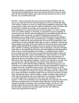 His words indicate a recognition of at least the superiority of YHWH, as the one
who had done this might miracle, and as thus the only God Who counted in all the
earth. He had no doubt sought to many gods, but there had been no answer. Here,
however, was a God Who answered.
PULPIT, "And he returned to the man of God, he and all his company. It is not
always seen what this involved. It involved going out of his way at least fifty miles.
At the Jordan, aaman was on his way home, had accomplished a fourth part of his
return journey; in three more days he would be in Damascus, in his own palace. But
he feels that it would be an unworthy act to accept his cure and make no
acknowledgment of it, having turned away from the prophet "in a rage" (2 Kings
5:12), now, without apology, or retraction, or expression of regret or gratitude, to
return into his own country under the obligation of an inestimable benefit. His cure
has wrought in him, not merely a revulsion of feeling from rage and fury to
thankfulness, hut a change of belief. It has convinced him that the God of Elisha is
the God of the whole earth. It has turned him from a worshipper of Rimmon into a
worshipper of Jehovah. He must proclaim this. He must let the prophet know what
is in his heart. He must, if possible, induce him to accept a recompense. Therefore he
thinks nothing of an outlay of time and trouble, but retraces his steps to the Israelite
capital, taking with him all his company, his horses and his chariots, his gold and
silver and bales of clothing, and numerous train of attendants. And came, and stood
before him; i.e. descended from his chariot, and asked admittance into the prophet's
house, and was received and allowed an audience—a striking contrast with his
previous appearance before the house, in expectation that the prophet would come
down and wait upon him. And he said, Behold, now I know that there is no God in
all the earth, but in Israel. This is an acknowledgment of the sole supremacy of
Jehovah on the part of a heathen, such as we scarcely find elsewhere. The general
belief of the time, and indeed of antiquity, was that every land had its own god, who
was supreme in it—Baal in Phoenicia, Che-mesh in Moab, Moloch in Ammon,
Rimmon in Syria, Bel or Bel-Merodach in Babylon, Amun-Ra in Egypt, etc.; and
when there is an acknowledgment of Jehovah on the part of heathens in Scripture, it
is almost always the recognition of him as a god—the God of the Jews or of the
Israelites, one among many (see Exodus 10:16, Exodus 10:17; 2 Kings 17:26; 2 Kings
18:33-35; 2 Chronicles 2:11; Daniel 2:47; Daniel 3:29; Daniel 6:20, etc.). But here we
have a plain and distinct recognition of him as the one and only God that is in all the
earth. aaman thus shows a greater docility, a readier receptivity, than almost any
of the other pious heathens who are brought before us in Scripture. Balaam and
Cyrus alone equal him. ow therefore, I pray thee, take a blessing—i.e. "a
present"—of thy servant. Heathens were accustomed to carry presents to the oracles
which they consulted, and to reward those from which they received favorable
responses with gifts of enormous value (see Herod; 2 Kings 1:14, 50, etc.). The
Jewish prophets did net generally object to such free-will offerings. aaman
therefore quite naturally and reasonably made the offer. He would have
contravened usage had he not done so.
 