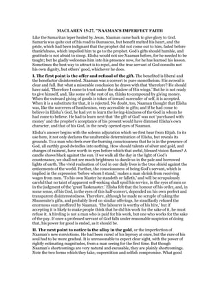 MACLARE 15-27, "NAAMAN'S IMPERFECT FAITH
Like the Samaritan leper healed by Jesus, Naaman came back to give glory to God.
Samaria was quite out of his road to Damascus, but benefit melted his heart, and the
pride, which had been indignant that the prophet did not come out to him, faded before
thankfulness, which impelled him to go to the prophet. God’s gifts should humble, and
gratitude is not afraid to stoop. Elisha would not see Naaman before, for he needed to be
taught; but he gladly welcomes him into his presence now, for he has learned his lesson.
Sometimes the best way to attract is to repel, and the true servant of God consults not
his own dignity, but others’ good, whichever he does.
I. The first point is the offer and refusal of the gift. The benefited is liberal and
the benefactor disinterested. Naaman was a convert to pure monotheism. His avowal is
clear and full. But what a miserable conclusion he draws with that ‘therefore’! He should
have said, ‘Therefore I come to trust under the shadow of His wings.’ But he is not ready
to give himself, and, like some of the rest of us, thinks to compound by giving money.
When the outward giving of goods is token of inward surrender of self, it is accepted.
When it is a substitute for that, it is rejected. No doubt, too, Naaman thought that Elisha
was, like the sorcerers of heathenism, very accessible to gifts; and if he had come to
believe in Elisha’s God, he had yet to learn the loving-kindness of the God in whom he
had come to believe. He had to learn next that ‘the gift of God’ was not ‘purchased with
money’ and the prophet’s acceptance of his present would have dimmed Elisha’s own
character, and that of his God, in the newly opened eyes of Naaman.
Elisha’s answer begins with the solemn adjuration which we first hear from Elijah. In its
use here, it not only declares the unalterable determination of Elisha, but reveals its
grounds. To a man who feels ever the burning consciousness that he is in the presence of
God, all earthly good dwindles into nothing. How should talents of silver and gold, and
changes of raiment, have worth in eyes before which that awful, blessed vision flames? A
candle shows black against the sun. If we walk all the day in the light of God’s
countenance, we shall not see much brightness to dazzle us in the pale and borrowed
lights of earth. The vivid realisation of God in our daily lives is the true shield against the
enticements of the world. Further, the consciousness of being God’s servant, which is
implied in the expression ‘before whom I stand,’ makes a man shrink from receiving
wages from men. ‘To his own Master he standeth or falleth,’ and will be scrupulously
careful that no taint of apparent self-seeking shall spoil his service, in the eyes of men or
in the judgment of the ‘great Taskmaster.’ Elisha felt that the honour of his order, and, in
some sense, of his God, in the eyes of this half-convert, depended on his own perfect and
transparent disinterestedness. Therefore, although he made no scruple of taking the
Shunemite’s gifts, and probably lived on similar offerings, he steadfastly refused the
enormous sum proffered by Naaman. ‘The labourer is worthy of his hire,’ but if
accepting it is likely to make people think that he did his work for the sake of it, he must
refuse it. A hireling is not a man who is paid for his work, but one who works for the sake
of the pay. If once a professed servant of God falls under reasonable suspicion of doing
that, his power for good is ended, as it should be.
II. The next point to notice is the alloy in the gold, or the imperfection of
Naaman’s new convictions. He had been cured of his leprosy at once, but the cure of his
soul had to be more gradual. It is unreasonable to expect clear sight, with the power of
rightly estimating magnitudes, from a man seeing for the first time. But though
Naaman’s shortcomings are very natural and excusable, they are plainly shortcomings.
Note the two forms which they take,-superstition and selfish compromise. What good
 