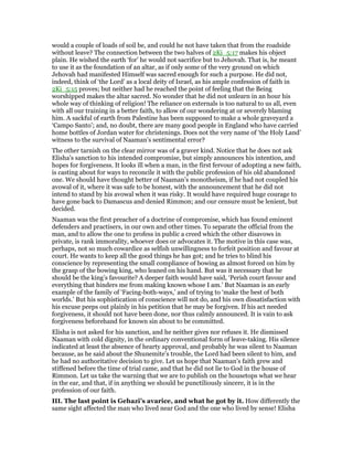 would a couple of loads of soil be, and could he not have taken that from the roadside
without leave? The connection between the two halves of 2Ki_5:17 makes his object
plain. He wished the earth ‘for’ he would not sacrifice but to Jehovah. That is, he meant
to use it as the foundation of an altar, as if only some of the very ground on which
Jehovah had manifested Himself was sacred enough for such a purpose. He did not,
indeed, think of ‘the Lord’ as a local deity of Israel, as his ample confession of faith in
2Ki_5:15 proves; but neither had he reached the point of feeling that the Being
worshipped makes the altar sacred. No wonder that he did not unlearn in an hour his
whole way of thinking of religion! The reliance on externals is too natural to us all, even
with all our training in a better faith, to allow of our wondering at or severely blaming
him. A sackful of earth from Palestine has been supposed to make a whole graveyard a
‘Campo Santo’; and, no doubt, there are many good people in England who have carried
home bottles of Jordan water for christenings. Does not the very name of ‘the Holy Land’
witness to the survival of Naaman’s sentimental error?
The other tarnish on the clear mirror was of a graver kind. Notice that he does not ask
Elisha’s sanction to his intended compromise, but simply announces his intention, and
hopes for forgiveness. It looks ill when a man, in the first fervour of adopting a new faith,
is casting about for ways to reconcile it with the public profession of his old abandoned
one. We should have thought better of Naaman’s monotheism, if he had not coupled his
avowal of it, where it was safe to be honest, with the announcement that he did not
intend to stand by his avowal when it was risky. It would have required huge courage to
have gone back to Damascus and denied Rimmon; and our censure must be lenient, but
decided.
Naaman was the first preacher of a doctrine of compromise, which has found eminent
defenders and practisers, in our own and other times. To separate the official from the
man, and to allow the one to profess in public a creed which the other disavows in
private, is rank immorality, whoever does or advocates it. The motive in this case was,
perhaps, not so much cowardice as selfish unwillingness to forfeit position and favour at
court. He wants to keep all the good things he has got; and he tries to blind his
conscience by representing the small compliance of bowing as almost forced on him by
the grasp of the bowing king, who leaned on his hand. But was it necessary that he
should be the king’s favourite? A deeper faith would have said, ‘Perish court favour and
everything that hinders me from making known whose I am.’ But Naaman is an early
example of the family of ‘Facing-both-ways,’ and of trying to ‘make the best of both
worlds.’ But his sophistication of conscience will not do, and his own dissatisfaction with
his excuse peeps out plainly in his petition that he may be forgiven. If his act needed
forgiveness, it should not have been done, nor thus calmly announced. It is vain to ask
forgiveness beforehand for known sin about to be committed.
Elisha is not asked for his sanction, and he neither gives nor refuses it. He dismissed
Naaman with cold dignity, in the ordinary conventional form of leave-taking. His silence
indicated at least the absence of hearty approval, and probably he was silent to Naaman
because, as he said about the Shunemite’s trouble, the Lord had been silent to him, and
he had no authoritative decision to give. Let us hope that Naaman’s faith grew and
stiffened before the time of trial came, and that he did not lie to God in the house of
Rimmon. Let us take the warning that we are to publish on the housetops what we hear
in the ear, and that, if in anything we should be punctiliously sincere, it is in the
profession of our faith.
III. The last point is Gehazi’s avarice, and what he got by it. How differently the
same sight affected the man who lived near God and the one who lived by sense! Elisha
 