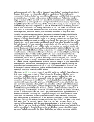 had no desires stirred by the wealth in Naaman’s train. Gehazi’s mouth watered after it.
Regulate desires and you rule conduct. The true regulation of desires is found in
communion with God. Gehazi had a sordid soul, like Judas; and, like the traitor Apostle,
he was untouched by contact with goodness and unworldliness. Perhaps the parallel
might be carried farther, and both were moved with coarse contempt for their master’s
silly indifference to earthly good. That feeling speaks in Gehazi’s soliloquy. He evidently
thought the prophet a fool for having let ‘this Syrian’ off so easily. He was fair game, and
he had brought the wealth on purpose to leave it. Profanity speaks in uttering a solemn
oath on such an occasion. The putting side by side of ‘the Lord liveth’ and ‘I will run after
him’ would be ludicrous if it were not horrible. How much profanity may live close
beside a prophet, and learn nothing from him but a holy name to sully in an oath!
The after part of the story suggests that Naaman was out of sight of the city before he
saw Gehazi coming after him. The cunning liar timed his arrival well. The courtesy of
Naaman in lighting down from his chariot to receive the prophet’s servant shows how
real a change had been wrought upon him, even though there were imperfections in him.
Gehazi’s story is well hung together, and has plenty of ‘local colour’ to make it probable.
Such glib ingenuity in lying augurs long practice in the art. If he had been content with a
small fee, he needed only to have told the truth; but his story was required to put a fair
face on the amount of his request. And in what an amiable light it sets Elisha! He would
not take for himself, but he has nothing to give to the two imaginary scholars, who have
come from some of the schools of the prophets in the hill-country of Ephraim, thirsting
for instruction. How sweet the picture, and what a hard heart that could refuse the
request! Truly said Paul, ‘The love of money is a root of all kinds of evil.’ Any sin may
come from it, and be done to gratify it. ‘Honestly if you can, but get it,’ was Gehazi’s
principle, as it is that of many a man in the Christian Churches of this day. Greed of gain
is a sin that seldom keeps house alone. Naaman no doubt was glad to give, both because
he was grateful, and because, like most people in high positions, he was galled by the
sense of obligation to a man beneath him in rank. So back went Gehazi, with the two
Syrian slaves carrying his baggage for him, and he chuckling at his lucky stroke, and
pleasantly imagining how to spend his wealth.
‘The tower’ in 2Ki_5:24 is more correctly ‘the hill,’ and it was probably there where the
little group would come in sight of Elisha’s house. So Gehazi gets rid of the porters
before they could be seen or speak to any one, and manages his load for a little way
himself, carefully hides it in the house, and, seeing the men safely off, appears
obsequious and innocent before Elisha. The prophet’s gift of supernatural knowledge
was intermittent, as witness his ignorance of the Shunemite’s sorrow; but Gehazi must
have known its occasional action, and we can fancy that his heart sank at the ominous
question, so curt in the original, and conveying so clearly the prophet’s knowledge that
he had been away from the house: ‘Whence, Gehazi?’ One lie needs another to cover it,
and every sin is likely to beget a successor. So, with some tremor, but without hesitation,
he tries to hide his tracks. Did not Elisha’s eye pierce the wretched hypocrite as with a
dart? and did not his voice ring like a judgment trumpet, as he confounded the silent
sinner with the conviction that the prophet himself had been at the spot, though his
body had remained in the house? So, at last, will men be reduced to stony dumbness,
when they discover that an Eye which can see deeper than Elisha’s has been gazing on all
their secret sins. The question, ‘Is this a time to receive?’ etc., suggests the special
reasons, in Naaman’s new faith, for conspicuous disregard of wealth, in order that he
might thereby learn the free love of Elisha’s God and of Jehovah’s servant, both of which
had been tarnished by Gehazi’s ill-omened greed. The long enumeration following on
‘garments’ includes, no doubt, the things that Gehazi had solaced his return with the
 