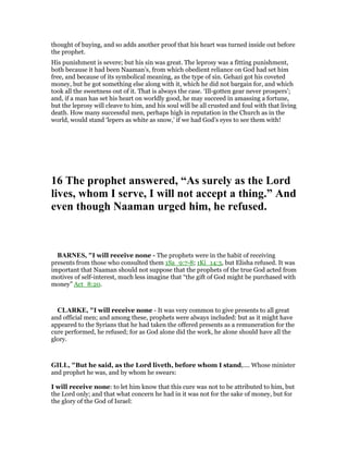 thought of buying, and so adds another proof that his heart was turned inside out before
the prophet.
His punishment is severe; but his sin was great. The leprosy was a fitting punishment,
both because it had been Naaman’s, from which obedient reliance on God had set him
free, and because of its symbolical meaning, as the type of sin. Gehazi got his coveted
money, but he got something else along with it, which he did not bargain for, and which
took all the sweetness out of it. That is always the case. ‘Ill-gotten gear never prospers’;
and, if a man has set his heart on worldly good, he may succeed in amassing a fortune,
but the leprosy will cleave to him, and his soul will be all crusted and foul with that living
death. How many successful men, perhaps high in reputation in the Church as in the
world, would stand ‘lepers as white as snow,’ if we had God’s eyes to see them with!
16 The prophet answered, “As surely as the Lord
lives, whom I serve, I will not accept a thing.” And
even though aaman urged him, he refused.
BAR ES, "I will receive none - The prophets were in the habit of receiving
presents from those who consulted them 1Sa_9:7-8; 1Ki_14:3, but Elisha refused. It was
important that Naaman should not suppose that the prophets of the true God acted from
motives of self-interest, much less imagine that “the gift of God might be purchased with
money” Act_8:20.
CLARKE, "I will receive none - It was very common to give presents to all great
and official men; and among these, prophets were always included: but as it might have
appeared to the Syrians that he had taken the offered presents as a remuneration for the
cure performed, he refused; for as God alone did the work, he alone should have all the
glory.
GILL, "But he said, as the Lord liveth, before whom I stand,.... Whose minister
and prophet he was, and by whom he swears:
I will receive none: to let him know that this cure was not to be attributed to him, but
the Lord only; and that what concern he had in it was not for the sake of money, but for
the glory of the God of Israel:
 