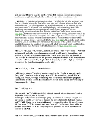 and he urged him to take it, but he refused it; Naaman was very pressing upon
him to receive a gift from him, but he could not be prevailed upon to accept it.
HE RY, "II. Grateful to Elisha the prophet: “Therefore, for his sake whose servant
thou art, I have a present for thee, silver, and gold, and raiment, whatever thou wilt
please to accept.” He valued the cure, not by the easiness of it to the prophet, but the
acceptableness of it to himself, and would gladly pay for it accordingly. But Elisha
generously refused the fee, though urged to accept it; and, to prevent further
importunity, backed his refusal with an oath: As the Lord liveth, I will receive none
(2Ki_5:16), not because he did not need it, for he was poor enough, and knew what to do
with it, and how to bestow it among the sons of the prophets, nor because he thought it
unlawful, for he received presents from others; but he would not be beholden to this
Syrian, nor should he say, I have made Elisha rich, Gen_14:23. It would be much for the
honour of God to show this new convert that the servants of the God of Israel were
taught to look upon the wealth of this world with a holy contempt, which would confirm
him in his belief that there was no God but in Israel. See 1Co_9:18; 2Co_11:9.
BE SO , "2 Kings 5:16. He said, As the Lord liveth, I will receive none — ot that
he thought it unlawful to receive presents, which he did receive from others; but
because of the special circumstances of the case, it being much for the honour of
God that the Syrians should see the generous piety and kindness of his ministers and
servants, and how much they despised all that worldly wealth and glory, which the
prophets of the Gentiles so greedily sought after.
ELLICOTT, "(16) But.—And (both times).
I will receive none.—Theodoret compares our Lord’s “Freely ye have received,
freely give” (Matthew 10:8). (Comp. Acts 8:20.) Such may have been Elisha’s
feeling. His refusal, strongly contrasting with the conduct of ordinary prophets,
Israelite and heathen (comp. 1 Samuel 9:6-9), would make a deep impression upon
aaman and his retinue.
PETT, "2 Kings 5:16
‘But he said, “As YHWH lives, before whom I stand, I will receive none.” And he
urged him to take it, but he refused.’
But in spite of aaman’s continuing urging Elisha refused to accept any gift. To
have done so would have served to destroy the new relationship between aaman
and YHWH. Elisha knew how quickly such a relationship might die once aaman
felt that he as YHWH’s prophet had been ‘paid off’. On the other hand while he
was the recipient of YHWH’s freely dispensed goodness his heart would remain
faithful to YHWH.
PULPIT, "But he said, As the Lord liveth, before whom I stand, I will receive none.
 
