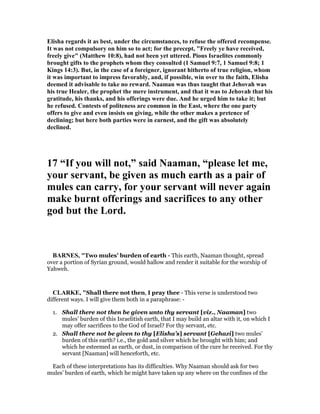Elisha regards it as best, under the circumstances, to refuse the offered recompense.
It was not compulsory on him so to act; for the precept, "Freely ye have received,
freely give" (Matthew 10:8), had not been yet uttered. Pious Israelites commonly
brought gifts to the prophets whom they consulted (1 Samuel 9:7, 1 Samuel 9:8; 1
Kings 14:3). But, in the case of a foreigner, ignorant hitherto of true religion, whom
it was important to impress favorably, and, if possible, win over to the faith, Elisha
deemed it advisable to take no reward. aaman was thus taught that Jehovah was
his true Healer, the prophet the mere instrument, and that it was to Jehovah that his
gratitude, his thanks, and his offerings were due. And he urged him to take it; but
he refused. Contests of politeness are common in the East, where the one party
offers to give and even insists on giving, while the other makes a pretence of
declining; but here both parties were in earnest, and the gift was absolutely
declined.
17 “If you will not,” said aaman, “please let me,
your servant, be given as much earth as a pair of
mules can carry, for your servant will never again
make burnt offerings and sacrifices to any other
god but the Lord.
BAR ES, "Two mules’ burden of earth - This earth, Naaman thought, spread
over a portion of Syrian ground, would hallow and render it suitable for the worship of
Yahweh.
CLARKE, "Shall there not then, I pray thee - This verse is understood two
different ways. I will give them both in a paraphrase: -
1. Shall there not then be given unto thy servant [viz., Naaman] two
mules’ burden of this Israelitish earth, that I may build an altar with it, on which I
may offer sacrifices to the God of Israel? For thy servant, etc.
2. Shall there not be given to thy [Elisha’s] servant [Gehazi] two mules’
burden of this earth? i.e., the gold and silver which he brought with him; and
which he esteemed as earth, or dust, in comparison of the cure he received. For thy
servant [Naaman] will henceforth, etc.
Each of these interpretations has its difficulties. Why Naaman should ask for two
mules’ burden of earth, which he might have taken up any where on the confines of the
 