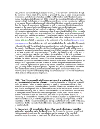land, without any such liberty, is not easy to see. As to the prophet’s permission, though
the boon was ever so small, it was not his to give; only the king of Israel could give such a
permission: and what sort of an altar could he build with two mules’ burden of earth,
carried from Samaria to Damascus? If this be really the meaning of the place, the request
was exceedingly foolish, and never could have come from a person enjoying the right use
of his reason. The second opinion, not without its difficulties, seems less embarrassed
than the former. It was natural for Naaman to wish to give something to the prophet’s
servant, as the master had refused his present. Again, impressed with the vast
importance of the cure he had received, to take away all feeling of obligation, he might
call two or ten talents of silver by the name of earth, as well as Habakkuk, Hab_2:6, calls
silver and gold thick clay; and by terms of this kind it has been frequently denominated,
both by prophets and heathen writers: “Tyrus heaped up silver as the dust, and fine gold
as the mire of the streets;” Zec_9:3. And the king made silver and gold at Jerusalem as
stones; 2Ch_1:15. Which is agreeable to the sentiments of the heathen: Χρυσος τις κονις
εστι, και αργυρος, Gold and silver are only a certain kind of earth. - Arist. Eth. Nicomach.
Should it be said, The gold and silver could not be two mules’ burden; I answer, Let
the quantity that Naaman brought with him be only considered, and it will be found to
be as much, when put into two bags, as could be well lifted upon the backs of two mules,
or as those beasts could conveniently carry. The silver itself would weigh 233lbs. 9oz. 15
1/2dwts., and the gold 1,140lbs. 7oz. 10dwts.; in the whole 1,3741bs. 50Z. 5 1/2dwts.
Troy weight. Should it be objected that, taken in this sense, there is no visible connection
between the former and latter clauses of the verse, I answer that there is as much
connection between the words taken in this sense as in the other, for something must be
brought in to supply both; besides, this makes a more complete sense than the other:
“Shall there not, I pray thee, be given to thy servant two mules’ burden of this silver and
gold, [to apply it as he may think proper; I regard it not], for thy servant will henceforth
offer neither burnt-offering nor sacrifice unto other gods, [for the cure he has now
received; or by way of worship at any time]; but unto Jehovah.” The reader may choose
which of these interpretations he pleases.
GILL, "And Naaman said, shall there not then, I pray thee, be given to thy
servant two mules' burden of earth..... Not that he desired of Elisha that he would
suffer his servant Gehazi to receive a present as much as two mules could carry; but
inasmuch as the prophet refused a present from him, his servant, he asks a favour of
him, that he would permit him to take with him, out of the land of Israel, as much earth
two mules could carry, that is, to make an altar of earth, as the next words indicate: but
as he might have this any where without the prophet's leave, some Jewish writers (o)
think he requested it from his own house, and from the place his feet trod on, as
conceiving in a superstitious way that there was a sort of holiness in it; or however, that
wheresoever he had it, if with the prophet's leave, a blessing would go with it, or that
would be a sort of a consecration of it; and having an altar made of the earth of this land,
would show that he was in the faith of the same God, and performed the same worship
to him Israel did:
for thy servant will henceforth offer neither burnt offering nor sacrifice
unto other gods, but unto the Lord: hence the Jews say, he became a proselyte of
righteousness (p), embraced the true religion, and the worship of the true God,
according to the laws given to Israel; and the following words, rightly understood,
 