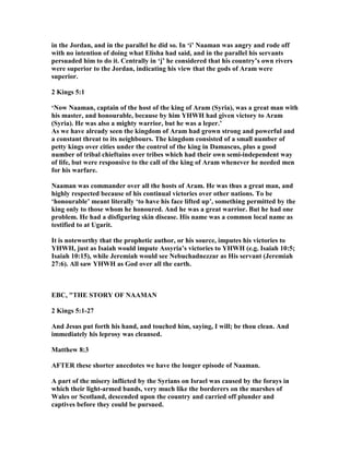 in the Jordan, and in the parallel he did so. In ‘i’ aaman was angry and rode off
with no intention of doing what Elisha had said, and in the parallel his servants
persuaded him to do it. Centrally in ‘j’ he considered that his country’s own rivers
were superior to the Jordan, indicating his view that the gods of Aram were
superior.
2 Kings 5:1
‘ ow aaman, captain of the host of the king of Aram (Syria), was a great man with
his master, and honourable, because by him YHWH had given victory to Aram
(Syria). He was also a mighty warrior, but he was a leper.’
As we have already seen the kingdom of Aram had grown strong and powerful and
a constant threat to its neighbours. The kingdom consisted of a small number of
petty kings over cities under the control of the king in Damascus, plus a good
number of tribal chieftains over tribes which had their own semi-independent way
of life, but were responsive to the call of the king of Aram whenever he needed men
for his warfare.
aaman was commander over all the hosts of Aram. He was thus a great man, and
highly respected because of his continual victories over other nations. To be
‘honourable’ meant literally ‘to have his face lifted up’, something permitted by the
king only to those whom he honoured. And he was a great warrior. But he had one
problem. He had a disfiguring skin disease. His name was a common local name as
testified to at Ugarit.
It is noteworthy that the prophetic author, or his source, imputes his victories to
YHWH, just as Isaiah would impute Assyria’s victories to YHWH (e.g. Isaiah 10:5;
Isaiah 10:15), while Jeremiah would see ebuchadnezzar as His servant (Jeremiah
27:6). All saw YHWH as God over all the earth.
EBC, "THE STORY OF AAMA
2 Kings 5:1-27
And Jesus put forth his hand, and touched him, saying, I will; be thou clean. And
immediately his leprosy was cleansed.
Matthew 8:3
AFTER these shorter anecdotes we have the longer episode of aaman.
A part of the misery inflicted by the Syrians on Israel was caused by the forays in
which their light-armed bands, very much like the borderers on the marshes of
Wales or Scotland, descended upon the country and carried off plunder and
captives before they could be pursued.
 