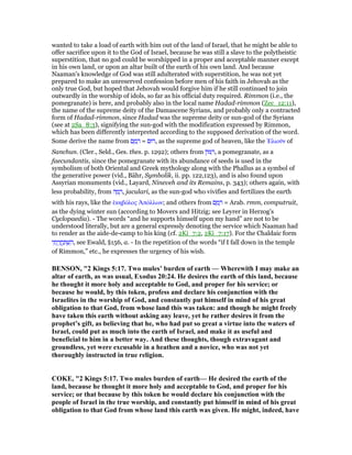 wanted to take a load of earth with him out of the land of Israel, that he might be able to
offer sacrifice upon it to the God of Israel, because he was still a slave to the polytheistic
superstition, that no god could be worshipped in a proper and acceptable manner except
in his own land, or upon an altar built of the earth of his own land. And because
Naaman's knowledge of God was still adulterated with superstition, he was not yet
prepared to make an unreserved confession before men of his faith in Jehovah as the
only true God, but hoped that Jehovah would forgive him if he still continued to join
outwardly in the worship of idols, so far as his official duty required. Rimmon (i.e., the
pomegranate) is here, and probably also in the local name Hadad-rimmon (Zec_12:11),
the name of the supreme deity of the Damascene Syrians, and probably only a contracted
form of Hadad-rimmon, since Hadad was the supreme deity or sun-god of the Syrians
(see at 2Sa_8:3), signifying the sun-god with the modification expressed by Rimmon,
which has been differently interpreted according to the supposed derivation of the word.
Some derive the name from ‫ם‬ ַ‫מ‬ ָ‫ר‬ = ‫,רוּם‬ as the supreme god of heaven, like the ᅠλιοሞν of
Sanchun. (Cler., Seld., Ges. thes. p. 1292); others from ‫ּון‬ ִ‫,ר‬ a pomegranate, as a
faecundantis, since the pomegranate with its abundance of seeds is used in the
symbolism of both Oriental and Greek mythology along with the Phallus as a symbol of
the generative power (vid., Bähr, Symbolik, ii. pp. 122,123), and is also found upon
Assyrian monuments (vid., Layard, Nineveh and its Remains, p. 343); others again, with
less probability, from ‫ה‬ ָ‫מ‬ ָ‫,ר‬ jaculari, as the sun-god who vivifies and fertilizes the earth
with his rays, like the ᅛκηβόλος ᅒπόλλων; and others from ‫ם‬ ַ‫מ‬ ָ‫ר‬ = Arab. rmm, computruit,
as the dying winter sun (according to Movers and Hitzig; see Leyrer in Herzog's
Cyclopaedia). - The words “and he supports himself upon my hand” are not to be
understood literally, but are a general expressly denoting the service which Naaman had
to render as the aide-de-camp to his king (cf. 2Ki_7:2, 2Ki_7:17). For the Chaldaic form
‫י‬ ִ‫ת‬ָ‫י‬ָ‫ו‬ ֲ‫ֽח‬ ַ ְ‫שׁ‬ ִ‫,ה‬ see Ewald, §156, a. - In the repetition of the words “if I fall down in the temple
of Rimmon,” etc., he expresses the urgency of his wish.
BE SO , "2 Kings 5:17. Two mules’ burden of earth — Wherewith I may make an
altar of earth, as was usual, Exodus 20:24. He desires the earth of this land, because
he thought it more holy and acceptable to God, and proper for his service; or
because he would, by this token, profess and declare his conjunction with the
Israelites in the worship of God, and constantly put himself in mind of his great
obligation to that God, from whose land this was taken: and though he might freely
have taken this earth without asking any leave, yet he rather desires it from the
prophet’s gift, as believing that he, who had put so great a virtue into the waters of
Israel, could put as much into the earth of Israel, and make it as useful and
beneficial to him in a better way. And these thoughts, though extravagant and
groundless, yet were excusable in a heathen and a novice, who was not yet
thoroughly instructed in true religion.
COKE, "2 Kings 5:17. Two mules burden of earth— He desired the earth of the
land, because he thought it more holy and acceptable to God, and proper for his
service; or that because by this token he would declare his conjunction with the
people of Israel in the true worship, and constantly put himself in mind of his great
obligation to that God from whose land this earth was given. He might, indeed, have
 