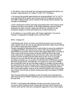 i. “The Hebrew ‘lean on the hand’ does not imply physical support but that he was
the king’s ‘right hand man’ (cf. 2 Kings 7:2; 2Ki_7:17).” (Wiseman)
c. Go in peace: By generally approving but not saying specifically “yes” or “no,” it
seems that Elisha left the matter up to aaman and God. Perhaps he trusted that
the LORD would personally convict aaman of this and give him the integrity and
strength to avoid idolatry.
i. Some commentators (Clarke and Trapp among them) believe that aaman asked
forgiveness for his previous idolatry in the temple of Rimmon, instead of asking
permission for future occasions. Apparently, the Hebrew will allow for this
translation, though it is not the most natural way to understand the text.
ii. evertheless, we can certainly agree with Trapp’s application: “Let none by
aaman’s example plead an upright soul in a prostrate body.”
PETT, "2 Kings 5:17
‘And aaman said, “If not, yet, I pray you, let there be given to your servant two
mules’ burden of earth, for your servant will henceforth offer neither burnt-offering
nor sacrifice to other gods, but to YHWH.” ’
aaman responded by indicating that he would continue to express his gratitude by
worshipping YHWH as the only true God. And in order that he might do this he
asked Elisha for two mules’ burden of earth. This request might not be as strange as
it first seems. It did not arise because he felt that YHWH the God of the whole
earth, could only be worshipped on the soil of Israel (a rather naive idea believed
nowhere in Israel. Israelites prayed to Him wherever they were). It was rather
because he was aware that the only altar that could be acceptable to YHWH
according to Israelite Law, was an altar of earth built where YHWH had recorded
His ame (Exodus 20:24). And while there was nowhere in Aram where YHWH
had recorded His ame, the next best thing would be to worship at an altar built of
the material from the earth of the place where YHWH had recorded His ame. This
idea no doubt came to him as a result of the teaching that Elisha had given him in
their conversation together. (And one of the reasons for Elisha’s later visits to Aram
may well have been in order to educate aaman more fully in the things of YHWH -
2 Kings 8:7).
Thus aaman had the idea of building an altar of Israelite earth which had been
taken from the land of YHWH’s inheritance, just as he had been healed by water in
the same land.
PULPIT, "And aaman said, Shall there not then, I pray thee, be given to thy
servant two mules' burden of earth? aaman does not state what he intends to do
with the earth; and the critics have consequently suggested two uses. Some suppose
 