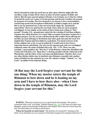 that he intended to make the earth into an altar upon which he might offer his
sacrifices; comp. Exodus 20:24, where an altar of earth is spoken of (Bahr and
others). But the more general opinion (Thenius, Von Gerlach, etc.) is that he wished
to spread the earth over a piece of Syrian ground, and thereby to hallow the ground
for purposes of worship. The Jews themselves are known to have acted similarly,
transferring earth from Jerusalem to Babylonia, to build a temple on it; and the
idea is not an unnatural one, It does not necessarily imply the "polytheistic
superstition" that every god has his own laud, where alone he can be properly
worshipped. It rests simply on the notion of there being such a thing as "holy
ground" (Exodus 3:5)—ground more suited for the worship of God than ordinary
common soil, which therefore it is worth while to transfer from place to place for a
religious purpose. For thy servant will henceforth offer neither burnt offering nor
sacrifice [as meat offerings or firstfruits] unto other gods, but unto the Lord. It is
implied that aaman had been hitherto a polytheist. ot much is known of the
Syrian religion, but, so far as can be gathered, it would seem to have been a
somewhat narrow polytheism. The sun was the supreme god, and was worshipped
ordinarily under the name of Hadad (Ma-crob, 'Sat.,' 1.23). There was also,
certainly, a great goddess, the "Dea Syra" of the Romans, whom they identified with
Cybele and with their own "Bona Dea," a divinity parallel with the Ashtoreth of the
Phoenicians, and the Ishtar of the Assyrians and Babylonians. Whether there were
any other distinct deities may be doubted, since Bitumen is possibly only another
name of Hadad (see the comment on verse 18). Adonis is simply "Adonai," i.e. "my
Lord," an epithet of the Supreme Being.
18 But may the Lord forgive your servant for this
one thing: When my master enters the temple of
Rimmon to bow down and he is leaning on my
arm and I have to bow there also—when I bow
down in the temple of Rimmon, may the Lord
forgive your servant for this.”
BAR ES, "Rimmon is known to us as a god only by this passage. The name is
connected with a root “to be high.” Hadad-rimmon Zec_12:11, the name of a place near
Megiddo, points to the identity of Rimmon with Hadad, who is known to have been the
Sun, the chief object of worship to the Syrians.
When he leaneth on mine hand - The practice of a monarch’s “leaning on the
hand” of an attendant was not common in the East (compare the marginal reference). It
 