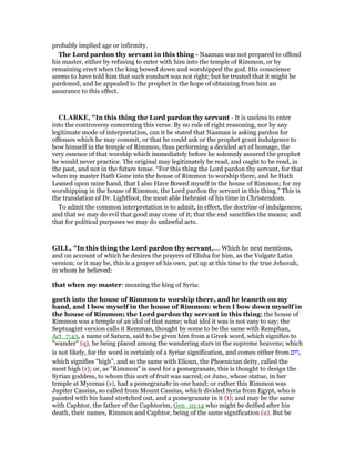 probably implied age or infirmity.
The Lord pardon thy servant in this thing - Naaman was not prepared to offend
his master, either by refusing to enter with him into the temple of Rimmon, or by
remaining erect when the king bowed down and worshipped the god. His conscience
seems to have told him that such conduct was not right; but he trusted that it might be
pardoned, and he appealed to the prophet in the hope of obtaining from him an
assurance to this effect.
CLARKE, "In this thing the Lord pardon thy servant - It is useless to enter
into the controversy concerning this verse. By no rule of right reasoning, nor by any
legitimate mode of interpretation, can it be stated that Naaman is asking pardon for
offenses which he may commit, or that he could ask or the prophet grant indulgence to
bow himself in the temple of Rimmon, thus performing a decided act of homage, the
very essence of that worship which immediately before he solemnly assured the prophet
he would never practice. The original may legitimately be read, and ought to be read, in
the past, and not in the future tense. “For this thing the Lord pardon thy servant, for that
when my master Hath Gone into the house of Rimmon to worship there, and he Hath
Leaned upon mine hand, that I also Have Bowed myself in the house of Rimmon; for my
worshipping in the house of Rimmon, the Lord pardon thy servant in this thing.” This is
the translation of Dr. Lightfoot, the most able Hebraist of his time in Christendom.
To admit the common interpretation is to admit, in effect, the doctrine of indulgences;
and that we may do evil that good may come of it; that the end sanctifies the means; and
that for political purposes we may do unlawful acts.
GILL, "In this thing the Lord pardon thy servant,.... Which he next mentions,
and on account of which he desires the prayers of Elisha for him, as the Vulgate Latin
version; or it may be, this is a prayer of his own, put up at this time to the true Jehovah,
in whom he believed:
that when my master: meaning the king of Syria:
goeth into the house of Rimmon to worship there, and he leaneth on my
hand, and I bow myself in the house of Rimmon: when I bow down myself in
the house of Rimmon; the Lord pardon thy servant in this thing; the house of
Rimmon was a temple of an idol of that name; what idol it was is not easy to say; the
Septuagint version calls it Remman, thought by some to be the same with Remphan,
Act_7:43, a name of Saturn, said to be given him from a Greek word, which signifies to
"wander" (q), he being placed among the wandering stars in the supreme heavens; which
is not likely, for the word is certainly of a Syriac signification, and comes either from ‫,רום‬
which signifies "high", and so the same with Elioun, the Phoenician deity, called the
most high (r); or, as "Rimmon" is used for a pomegranate, this is thought to design the
Syrian goddess, to whom this sort of fruit was sacred; or Juno, whose statue, in her
temple at Mycenas (s), had a pomegranate in one hand; or rather this Rimmon was
Jupiter Cassius, so called from Mount Cassius, which divided Syria from Egypt, who is
painted with his hand stretched out, and a pomegranate in it (t); and may be the same
with Caphtor, the father of the Caphtorim, Gen_10:14 who might be deified after his
death, their names, Rimmon and Caphtor, being of the same signification (u). But be
 