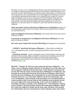 this deity as it may, it was worshipped by the Syrians; and when the king of Syria went in
to worship, he used to lean upon the hand of one of his officers, either being lame, or for
state sake, in which office Naaman was; and his request to the prophet, or to the Lord, is,
not for pardon for a sin to be committed; nor to be indulged in his continuance of it; not
to worship the idol along with his master; nor to dissemble the worship of it, when he
really worshipped it not; nor to be excused any evil in the discharge of his post and
office; but for the pardon of the sin of idolatry he had been guilty of, of which he was
truly sensible, now sincerely acknowledges, and desires forgiveness of; and so Dr.
Lightfoot (w), and some others (x), interpret it; and to this sense the words may be
rendered:
when my master went in to the house of Rimmon to worship there; which was
his usual custom; and he leaned on my hand, which was the common form in which he
was introduced into it:
and I worshipped in the house of Rimmon, as his master did, for the same word is
used here as before:
in as much, or seeing I have worshipped in the house of Rimmon, have been
guilty of such gross idolatry:
the Lord, I pray, forgive thy servant in this thing; the language of a true penitent.
JAMISO , "goeth into the house of Rimmon — a Syrian deity; probably the
sun, or the planetary system, of which a pomegranate (Hebrew, Rimmon) was the
symbol.
leaneth on my hand — that is, meaning the service which Naaman rendered as the
attendant of his sovereign. Elisha’s prophetic commission not extending to any but the
conversion of Israel from idolatry, he makes no remark, either approving or
disapproving, on the declared course of Naaman, but simply gives the parting
benediction (2Ki_5:19).
BE SO , "2 Kings 5:18. When my master goeth into the house of Rimmon — Or
rather, went, or hath gone, namely, formerly; for the Hebrew text of the whole verse
may be properly rendered in the past time, thus: In this thing the Lord pardon thy
servant, that when my master went into the house of Rimmon to worship there, and
he leaned on my hand, and I bowed myself in the house of Rimmon; when I bowed
myself in the house of Rimmon, the Lord pardon thy servant in this thing. Rimmon,
it must be observed, was a Syrian idol, called here by the Seventy Remman, and
Acts 7:43, Remphan. And as aaman, in the preceding verses, had declared that he
would worship no other God but Jehovah, this translation seems evidently the true
one, and is approved by many learned men, as Mr. Locke, Dr. Lightfoot, Lord
Clarendon, and others. Certainly, as Dr. Dodd observes, “‘the incongruity would be
great, if aaman, who had just before declared his renunciation of idolatry, should
now confess his readiness to relapse into the same crime, and desire God’s pardon
for it beforehand; whereas to ask pardon for what he had done amiss, and to desire
 