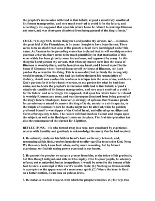 the prophet’s intercession with God in that behalf, argued a mind truly sensible of
his former transgression, and very much resolved to avoid it for the future; and
accordingly it is supposed that upon his return home he refused to worship Rimmon
any more, and was thereupon dismissed from being general of the king’s forces.”
COKE, "2 Kings 5:18. In this thing the Lord pardon thy servant, &c.— Rimmon,
the great idol of the Phoenicians, is by many thought to have been the sun. There
seems to be no doubt that some of the planets at least were worshipped under this
name. As aaman in the preceding verses has declared that he will worship no other
god than Jehovah, there seems to be much plausibility in that translation of this
verse which has been given by some learned men, and approved by many: In this
thing the Lord pardon thy servant, that when my master went into the house of
Rimmon to worship there, and he leaned on my hand, and I bowed myself in the
house if Rimmon; when I bowed down myself the house of Rimmon, the Lord
pardon thy servant in this thing. This is reasonable; but certainly the incongruity
would be great, if aaman, who had just before declared his renunciation of
idolatry, should now confess his readiness to relapse into the same crime, and desire
God's pardon for it before-hand; whereas, to ask pardon for what he had done
amiss, and to desire the prophet's intercession with God in that behalf, argued a
mind truly sensible of his former transgression, and very much resolved to avoid it
for the future: and accordingly it is supposed, that upon his return home he refused
to worship Rimmon any more, and was thereupon dismissed from being general of
the king's forces. Houbigant, however, is strongly of opinion, that aaman pleads
for permission to attend his master the king of Syria, merely in a civil capacity, to
the temple of Rimmon; which he thinks might well be allowed, while he publicly
professed himself a worshipper of the God of Israel, and offered up sacrifices and
burnt-offerings only to him. The reader will find much in Calmet and Roque upon
the subject, as well as in Houbigant's note on the place. The first interpretation has
also the countenance of the learned Dr. Lightfoot.
REFLECTIO S.—He who turned away in a rage, now convinced by experience,
returns with humility and gratitude to acknowledge the mercy that he had received.
1. He solemnly confesses his faith in Israel's God, as the only Jehovah, and,
renouncing all his idols, resolves henceforth to offer sacrifice to no other God. ote;
We then only truly know God, when, not by mere reasoning, but by blessed
experience, we find his saving power exercised in our hearts.
2. He presses the prophet to accept a present from him, as the token of his gratitude;
but this, though indigent, and able well to employ it for his poor pupils, he solemnly
refuses; not as unlawful, but as inexpedient: it would be more for the honour of his
God to shew a contempt of this world's wealth. ote; (1.) othing so dishonourable
in a prophet as the appearance of a mercenary spirit. (2.) Where the heart is fixed
on a better portion, it can look on gold as dross.
3. He makes a two-fold request, with which the prophet complies. (1.) He begs two
 