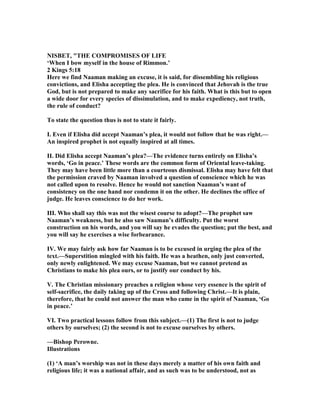 ISBET, "THE COMPROMISES OF LIFE
‘When I bow myself in the house of Rimmon.’
2 Kings 5:18
Here we find aaman making an excuse, it is said, for dissembling his religious
convictions, and Elisha accepting the plea. He is convinced that Jehovah is the true
God, but is not prepared to make any sacrifice for his faith. What is this but to open
a wide door for every species of dissimulation, and to make expediency, not truth,
the rule of conduct?
To state the question thus is not to state it fairly.
I. Even if Elisha did accept aaman’s plea, it would not follow that he was right.—
An inspired prophet is not equally inspired at all times.
II. Did Elisha accept aaman’s plea?—The evidence turns entirely on Elisha’s
words, ‘Go in peace.’ These words are the common form of Oriental leave-taking.
They may have been little more than a courteous dismissal. Elisha may have felt that
the permission craved by aaman involved a question of conscience which he was
not called upon to resolve. Hence he would not sanction aaman’s want of
consistency on the one hand nor condemn it on the other. He declines the office of
judge. He leaves conscience to do her work.
III. Who shall say this was not the wisest course to adopt?—The prophet saw
aaman’s weakness, but he also saw aaman’s difficulty. Put the worst
construction on his words, and you will say he evades the question; put the best, and
you will say he exercises a wise forbearance.
IV. We may fairly ask how far aaman is to be excused in urging the plea of the
text.—Superstition mingled with his faith. He was a heathen, only just converted,
only newly enlightened. We may excuse aaman, but we cannot pretend as
Christians to make his plea ours, or to justify our conduct by his.
V. The Christian missionary preaches a religion whose very essence is the spirit of
self-sacrifice, the daily taking up of the Cross and following Christ.—It is plain,
therefore, that he could not answer the man who came in the spirit of aaman, ‘Go
in peace.’
VI. Two practical lessons follow from this subject.—(1) The first is not to judge
others by ourselves; (2) the second is not to excuse ourselves by others.
—Bishop Perowne.
Illustrations
(1) ‘A man’s worship was not in these days merely a matter of his own faith and
religious life; it was a national affair, and as such was to be understood, not as
 