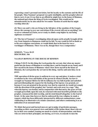 expressing a man’s personal conviction, but his loyalty to the customs and the life of
his people. Thus aaman’s proposal was quite intelligible, and the prophet allowed
him to carry it out. It was that as an official he might bow in the house of Rimmon,
the national god whom the King of Syria worshipped. This would not be
misunderstood, for he also asked for two mules’ burden of earth that he might
worship Jehovah.’
(2) ‘Have you and I, who are living in the full glory of the sunshine of the Gospel,
always the courage to aver our convictions if the avowal will cost us anything? Are
we never ashamed of Christ, never ready to climb a step higher by not being
righteous overmuch?’
(3) ‘The fact of aaman’s worshipping Jehovah upon earth actually brought all the
way from Samaria to Damascus could not be hid. o one would be left in doubt as
to his own religious convictions, or would think that in his heart he was a
worshipper of Rimmon. There was no lie, though there was a compromise.’
SIMEO , "Verse 18-19
DISCOURSE: 366
AAMA BOWI G I THE HOUSE OF RIMMO
2 Kings 5:18-19. In this thing the Lord pardon thy servant, that when my master
goeth into the house of Rimmon to worship there, and he leaneth on my hand, and I
bow myself in the house of Rimmon: when I bow down myself in the house of
Rimmon, the Lord pardon thy servant in this thing. And he said unto him, Go in
peace.
THE operation of divine grace is uniform in every age and place: it makes a total
revolution in the views and habits of the person in whom it dwells. See how it
wrought on aaman! Before he felt its influence he was full of pride and unbelief;
and notwithstanding his request for the healing of his leprosy was granted, yet
because it was not granted in the precise way that he expected, he would not comply
with the directions of the prophet, but “turned, and went away in a rage.” But,
when his leprosy was healed, and in conjunction with that mercy the grace of God
wrought powerfully upon his soul, he returned with most heartfelt gratitude to the
prophet, renounced his idol-worship, and devoted himself altogether to the God of
Israel. At the same time however that he embraced the true religion, he made a
request, which has been differently interpreted by different commentators; some
vindicating it as illustrative of a tender conscience, and others condemning it as an
indication of an unsound mind.
We think that great and learned men are apt to judge of particular passages,
according as their own general views and habits of life incline them: those who are
lax in their own conduct, leaning too much to a laxity of interpretation; and those
who are strict in their principles, not daring, as it were, to concede to men the
 