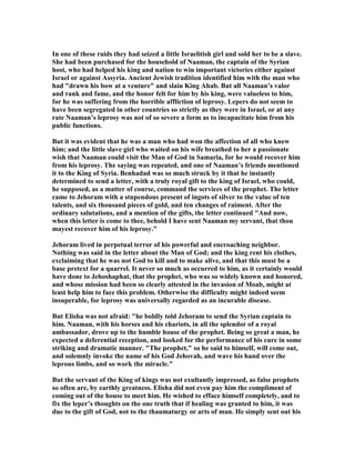 In one of these raids they had seized a little Israelitish girl and sold her to be a slave.
She had been purchased for the household of aaman, the captain of the Syrian
host, who had helped his king and nation to win important victories either against
Israel or against Assyria. Ancient Jewish tradition identified him with the man who
had "drawn his bow at a venture" and slain King Ahab. But all aaman’s valor
and rank and fame, and the honor felt for him by his king, were valueless to him,
for he was suffering from the horrible affliction of leprosy. Lepers do not seem to
have been segregated in other countries so strictly as they were in Israel, or at any
rate aaman’s leprosy was not of so severe a form as to incapacitate him from his
public functions.
But it was evident that he was a man who had won the affection of all who knew
him; and the little slave girl who waited on his wife breathed to her a passionate
wish that aaman could visit the Man of God in Samaria, for he would recover him
from his leprosy. The saying was repeated, and one of aaman’s friends mentioned
it to the King of Syria. Benhadad was so much struck by it that he instantly
determined to send a letter, with a truly royal gift to the king of Israel, who could,
he supposed, as a matter of course, command the services of the prophet. The letter
came to Jehoram with a stupendous present of ingots of silver to the value of ten
talents, and six thousand pieces of gold, and ten changes of raiment. After the
ordinary salutations, and a mention of the gifts, the letter continued "And now,
when this letter is come to thee, behold I have sent aaman my servant, that thou
mayest recover him of his leprosy."
Jehoram lived in perpetual terror of his powerful and encroaching neighbor.
othing was said in the letter about the Man of God; and the king rent his clothes,
exclaiming that he was not God to kill and to make alive, and that this must be a
base pretext for a quarrel. It never so much as occurred to him, as it certainly would
have done to Jehoshaphat, that the prophet, who was so widely known and honored,
and whose mission had been so clearly attested in the invasion of Moab, might at
least help him to face this problem. Otherwise the difficulty might indeed seem
insuperable, for leprosy was universally regarded as an incurable disease.
But Elisha was not afraid: "he boldly told Jehoram to send the Syrian captain to
him. aaman, with his horses and his chariots, in all the splendor of a royal
ambassador, drove up to the humble house of the prophet. Being so great a man, he
expected a deferential reception, and looked for the performance of his cure in some
striking and dramatic manner. "The prophet," so he said to himself, will come out,
and solemnly invoke the name of his God Jehovah, and wave his hand over the
leprous limbs, and so work the miracle."
But the servant of the King of kings was not exultantly impressed, as false prophets
so often are, by earthly greatness. Elisha did not even pay him the compliment of
coming out of the house to meet him. He wished to efface himself completely, and to
fix the leper’s thoughts on the one truth that if healing was granted to him, it was
due to the gift of God, not to the thaumaturgy or arts of man. He simply sent out his
 