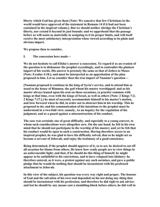 liberty which God has given them [ ote: We conceive that few Christians in the
world would have approved of the statement in Romans 14 if it had not been
contained in the inspired volume.]. But we should neither abridge the Christian’s
liberty, nor extend it beyond its just bounds: and we apprehend that the passage
before us will assist us materially in assigning to it its proper limits, and will itself
receive the most satisfactory interpretation when viewed according to its plain and
obvious import.
We propose then to consider,
I. The concession here made—
We do not hesitate to call Elisha’s answer a concession. To regard it as an evasion of
the question is to dishonour the prophet exceedingly, and to contradict the plainest
import of his words. His answer is precisely the same as that of Jethro to Moses
[ ote: Exodus 4:18.]; and must be interpreted as an approbation of the plan
proposed to him. Let us consider then the true import of aaman’s question—
[ aaman proposed to continue in the king of Syria’s service, and to attend him as
usual to the house of Rimmon, the god whom his master worshipped: and as his
master always leaned upon his arm on those occasions, (a practice common with
kings at that time, even with the kings of Israel, as well as others [ ote: 2 Kings 7:2;
2 Kings 7:17.],) he must of necessity accommodate himself to his master’s motion,
and bow forward when he did, in order not to obstruct him in his worship. This he
proposed to do; and his communication of his intentions to the prophet must be
understood in a two-fold view; namely, As an inquiry for the regulation of his
judgment, and as a guard against a misconstruction of his conduct.
The case was certainly one of great difficulty, and especially to a young convert, to
whom such considerations were altogether new. On the one hand, he felt in his own
mind that he should not participate in the worship of his master; and yet he felt that
his conduct would be open to such a construction. Having therefore access to an
inspired prophet, he was glad to have his difficulty solved, that so he might act as
became a servant of Jehovah, and enjoy the testimony of a good conscience.
Being determined, if the prophet should approve of it, so to act, he desired to cut off
all occasion for blame from others. He knew how ready people are to view things in
an unfavourable light; and that, if he should do this thing of himself, he might
appear to be unfaithful to his convictions, and to have relapsed into idolatry: he
therefore entered, as it were, a protest against any such surmises, and gave a public
pledge that he would do nothing that should be inconsistent with his professed
attachment to Jehovah.
In this view of the subject, his question was every way right and proper. The honour
of God and the salvation of his own soul depended on his not doing any thing that
should be inconsistent with his profession; and therefore he did right to ask advice:
and lest he should by any means cast a stumbling-block before others, he did well in
 