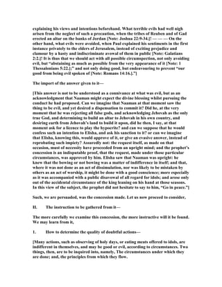 explaining his views and intentions beforehand. What terrible evils had well nigh
arisen from the neglect of such a precaution, when the tribes of Reuben and of Gad
erected an altar on the banks of Jordan [ ote: Joshua 22:9-34.]! — — — On the
other hand, what evils were avoided, when Paul explained his sentiments in the first
instance privately to the elders of Jerusalem, instead of exciting prejudice and
clamour by a hasty and indiscriminate avowal of them in public [ ote: Galatians
2:2.]! It is thus that we should act with all possible circumspection, not only avoiding
evil, but “abstaining as much as possible from the very appearance of it [ ote: 1
Thessalonians 5:22.];” and not only doing good, but endeavouring to prevent “our
good from being evil spoken of [ ote: Romans 14:16.].”]
The import of the answer given to it—
[This answer is not to be understood as a connivance at what was evil, but as an
acknowledgment that aaman might expect the divine blessing whilst pursuing the
conduct he had proposed. Can we imagine that aaman at that moment saw the
thing to be evil, and yet desired a dispensation to commit it? Did he, at the very
moment that he was rejecting all false gods, and acknowledging Jehovah as the only
true God, and determining to build an altar to Jehovah in his own country, and
desiring earth from Jehovah’s land to build it upon, did he then, I say, at that
moment ask for a licence to play the hypocrite? and can we suppose that he would
confess such an intention to Elisha, and ask his sanction to it? or can we imagine
that Elisha, knowing this, would approve of it, or give an evasive answer, instead of
reprobating such impiety? Assuredly not: the request itself, as made on that
occasion, must of necessity have proceeded from an upright mind; and the prophet’s
concession is an indisputable proof, that the request, made under those particular
circumstances, was approved by him. Elisha saw that aaman was upright: he
knew that the bowing or not bowing was a matter of indifference in itself; and that,
where it was not done as an act of dissimulation, nor was likely to be mistaken by
others as an act of worship, it might be done with a good conscience; more especially
as it was accompanied with a public disavowal of all regard for idols; and arose only
out of the accidental circumstance of the king leaning on his hand at those seasons.
In this view of the subject, the prophet did not hesitate to say to him, “Go in peace.”]
Such, we are persuaded, was the concession made. Let us now proceed to consider,
II. The instruction to be gathered from it—
The more carefully we examine this concession, the more instructive will it be found.
We may learn from it,
1. How to determine the quality of doubtful actions—
[Many actions, such as observing of holy days, or eating meats offered to idols, are
indifferent in themselves, and may be good or evil, according to circumstances. Two
things, then, are to be inquired into, namely, The circumstances under which they
are done; and, the principles from which they flow.
 
