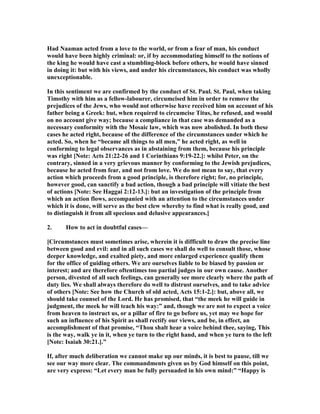 Had aaman acted from a love to the world, or from a fear of man, his conduct
would have been highly criminal: or, if by accommodating himself to the notions of
the king he would have cast a stumbling-block before others, he would have sinned
in doing it: but with his views, and under his circumstances, his conduct was wholly
unexceptionable.
In this sentiment we are confirmed by the conduct of St. Paul. St. Paul, when taking
Timothy with him as a fellow-labourer, circumcised him in order to remove the
prejudices of the Jews, who would not otherwise have received him on account of his
father being a Greek: but, when required to circumcise Titus, he refused, and would
on no account give way; because a compliance in that case was demanded as a
necessary conformity with the Mosaic law, which was now abolished. In both these
cases he acted right, because of the difference of the circumstances under which he
acted. So, when he “became all things to all men,” he acted right, as well in
conforming to legal observances as in abstaining from them, because his principle
was right [ ote: Acts 21:22-26 and 1 Corinthians 9:19-22.]: whilst Peter, on the
contrary, sinned in a very grievous manner by conforming to the Jewish prejudices,
because he acted from fear, and not from love. We do not mean to say, that every
action which proceeds from a good principle, is therefore right; for, no principle,
however good, can sanctify a bad action, though a bad principle will vitiate the best
of actions [ ote: See Haggai 2:12-13.]: but an investigation of the principle from
which an action flows, accompanied with an attention to the circumstances under
which it is done, will serve as the best clew whereby to find what is really good, and
to distinguish it from all specious and delusive appearances.]
2. How to act in doubtful cases—
[Circumstances must sometimes arise, wherein it is difficult to draw the precise line
between good and evil: and in all such cases we shall do well to consult those, whose
deeper knowledge, and exalted piety, and more enlarged experience qualify them
for the office of guiding others. We are ourselves liable to be biased by passion or
interest; and are therefore oftentimes too partial judges in our own cause. Another
person, divested of all such feelings, can generally see more clearly where the path of
duty lies. We shall always therefore do well to distrust ourselves, and to take advice
of others [ ote: See how the Church of old acted, Acts 15:1-2.]: but, above all, we
should take counsel of the Lord. He has promised, that “the meek he will guide in
judgment, the meek he will teach his way:” and, though we are not to expect a voice
from heaven to instruct us, or a pillar of fire to go before us, yet may we hope for
such an influence of his Spirit as shall rectify our views, and be, in effect, an
accomplishment of that promise, “Thou shalt hear a voice behind thee, saying, This
is the way, walk ye in it, when ye turn to the right hand, and when ye turn to the left
[ ote: Isaiah 30:21.].”
If, after much deliberation we cannot make up our minds, it is best to pause, till we
see our way more clear. The commandments given us by God himself on this point,
are very express: “Let every man be fully persuaded in his own mind:” “Happy is
 