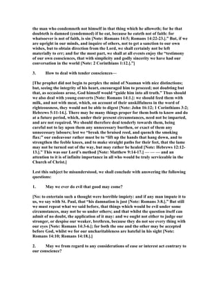 the man who condemneth not himself in that thing which he alloweth; for he that
doubteth is damned (condemned) if he eat, because he eateth not of faith: for
whatsoever is not of faith, is sin [ ote: Romans 14:5; Romans 14:22-23.].” But, if we
are upright in our minds, and inquire of others, not to get a sanction to our own
wishes, but to obtain direction from the Lord, we shall certainly not be left
materially to err; and for the most part, we shall at all events enjoy the “testimony
of our own consciences, that with simplicity and godly sincerity we have had our
conversation in the world [ ote: 2 Corinthians 1:12.].”]
3. How to deal with tender consciences—
[The prophet did not begin to perplex the mind of aaman with nice distinctions;
but, seeing the integrity of his heart, encouraged him to proceed; not doubting but
that, as occasions arose, God himself would “guide him into all truth.” Thus should
we also deal with young converts [ ote: Romans 14:1.]: we should feed them with
milk, and not with meat, which, on account of their unskilfulness in the word of
righteousness, they would not be able to digest [ ote: John 16:12; 1 Corinthians 3:2;
Hebrews 5:11-14.]. There may be many things proper for them both to know and do
at a future period, which, under their present circumstances, need not be imparted,
and are not required. We should therefore deal tenderly towards them, being
careful not to lay upon them any unnecessary burthen, or exact of them any
unnecessary labours; lest we “break the bruised reed, and quench the smoking
flax:” our endeavour rather must be to “lift up the hands that hang down, and to
strengthen the feeble knees, and to make straight paths for their feet, that the lame
may not be turned out of the way, but may rather be healed [ ote: Hebrews 12:12-
13.].” This was our Lord’s method [ ote: Matthew 9:14-17.] — — — and an
attention to it is of infinite importance in all who would be truly serviceable in the
Church of Christ.]
Lest this subject be misunderstood, we shall conclude with answering the following
questions:
1. May we ever do evil that good may come?
[ o: to entertain such a thought were horrible impiety: and if any man impute it to
us, we say with St. Paul, that “his damnation is just [ ote: Romans 3:8.].” But still
we must repeat what we said before, that things which would be evil under some
circumstances, may not be so under others; and that whilst the question itself can
admit of no doubt, the application of it may: and we ought not either to judge our
stronger, or despise our weaker, brethren, because they do not see every thing with
our eyes [ ote: Romans 14:3-6.]; for both the one and the other may be accepted
before God, whilst we for our uncharitableness are hateful in his sight [ ote:
Romans 14:10; Romans 14:18.].]
2. May we from regard to any considerations of ease or interest act contrary to
our conscience?
 