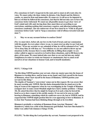 [ o: conscience is God’s vicegerent in the soul, and we must at all events obey its
voice. We must rather die than violate its dictates. Like Daniel and the Hebrew
youths, we must be firm and immovable. If a man err, it will never be imputed to
him as evil that he followed his conscience, but that he did not take care to have his
conscience better informed. We must use all possible means to get clear views of
God’s mind and will; and, having done that, must then act according to our
convictions, omitting nothing that conscience requires, and allowing nothing that
conscience condemns. The one endeavour of our lives must be to “walk in all good
conscience before God,” and to “keep a conscience void of offence towards God and
man.”]
3. May we on any account forbear to confess Christ?
[ o: we must shew, before all, our love to the God of Israel, and our communion
with his people. In every place where we go, we must erect an altar to our God and
Saviour. “If on any account we are ashamed of him, he will be ashamed of us;” and,
“if we deny him, he will deny us.” evertheless we are not called to throw up our
situations in life, because there is some difficulty in filling them aright: we are
rather called to approve ourselves to God in those situations, and to fill them to the
glory of his name. We must indeed take care that we are not led into any sinful
compliances in order to retain our honours or emoluments; but we must avail
ourselves of our situations to honour God, and to benefit mankind.]
PETT, "2 Kings 5:18
“In this thing YHWH pardon your servant, when my master goes into the house of
Rimmon to worship there, and he leans on my hand, and I bow myself in the house
of Rimmon, when I bow myself in the house of Rimmon, YHWH pardon your
servant in this thing.”
The depths of aaman’s ‘conversion’ comes out in this request. He was aware that
he must worship only YHWH. But his duties demanded that he stand next to the
king of Aram as his supporter when he was worshipping in the Temple of Rimmon
(compare how to some extent Obadiah might have had a similar problem - 1 Kings
18). He asked therefore that he might be forgiven if at such a time he bowed his
head so as to show respect to his earthly master. It was not to be seen as really
bowing to Rimmon, something which he could now never do, but to YHWH, and he
requested that YHWH might pardon him for even appearing to bow to Rimmon. It
is clear that aaman had been thinking things through as he travelled.
Rimmon is probably a variation of Ramman (from Assyrian ‘Ramanu’ - the
thunderer), which was a title of the Damascene god Hadad. ote how Ben-hadad I’s
father was called Tab-rimmon (1 Kings 15:18).
PULPIT, "In this thing the Lord pardon thy servant. aaman is not prepared to be
 