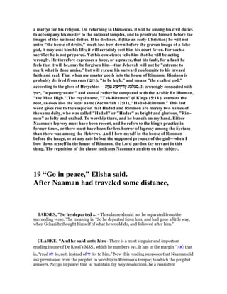 a martyr for his religion. On returning to Damascus, it will be among his civil duties
to accompany his master to the national temples, and to prostrate himself before the
images of the national deities. If he declines, if (like an early Christian) he will not
enter "the house of devils," much less bow down before the graven image of a false
god, it may cost him his life; it will certainly cost him his court favor. For such a
sacrifice he is not prepared. Yet his conscience tells him that he will be acting
wrongly. He therefore expresses a hope, or a prayer, that his fault, for a fault he
feels that it will be, may be forgiven him—that Jehovah will not be "extreme to
mark what is done amiss," but will excuse his outward conformity to his inward
faith and zeal. That when my master goeth into the house of Rimmon. Riminon is
probably derived from rum ( ‫רוּם‬ ), "to be high," and means "the exalted god,"
according to the gloss of Hesychins— ‫́ע‬‫ן‬‫טו‬ ‫́ריףפןע‬ʇ‫ץ‬ ‫́לבע‬‫ב‬‫ס‬‫́ע‬‫ן‬‫טו‬ ‫́ריףפןע‬ʇ‫ץ‬ ‫́לבע‬‫ב‬‫ס‬‫́ע‬‫ן‬‫טו‬ ‫́ריףפןע‬ʇ‫ץ‬ ‫́לבע‬‫ב‬‫ס‬‫́ע‬‫ן‬‫טו‬ ‫́ריףפןע‬ʇ‫ץ‬ ‫́לבע‬‫ב‬‫.ס‬ It is wrongly connected with. It is wrongly connected with. It is wrongly connected with. It is wrongly connected with
ֹ ‫טּון‬ ִ‫,ר‬ "a pomegranate," and should rather be compared with the Arabic Er Rhaman,
"the Most High." The royal name, "Tab-Bitumen" (1 Kings 15:18 ), contains the
root, as does also the local name (Zechariah 12:11), "Hadad-Rimmon." This last
word gives rise to the suspicion that Hadad and Rimmon are merely two names of
the same deity, who was called "Hadad" or "Hadar" as bright and glorious, "Rim-
men" as lofty and exalted. To worship there, and he leaneth on my hand. Either
aaman's leprosy must have been recent, and he refers to the king's practice in
former times, or there must have been far less horror of leprosy among the Syrians
than there was among the Hebrews. And I bow myself in the house of Rimmon—
before the image, or at any rate before the supposed presence of the god—when I
bow down myself in the house of Rimmon, the Lord pardon thy servant in this
thing. The repetition of the clause indicates aaman's anxiety on the subject.
19 “Go in peace,” Elisha said.
After aaman had traveled some distance,
BAR ES, "So he departed ... - This clause should not be separated from the
succeeding verse. The meaning is, “So he departed from him, and had gone a little way,
when Gehazi bethought himself of what he would do, and followed after him.”
CLARKE, "And he said unto him - There is a most singular and important
reading in one of De Rossi’s MSS., which he numbers 191. It has in the margin ´‫ק‬ ‫לא‬ that
is, “read ‫לא‬ lo, not, instead of ‫לו‬ lo, to him.” Now this reading supposes that Naaman did
ask permission from the prophet to worship in Rimmon’s temple; to which the prophet
answers, No; go in peace: that is, maintain thy holy resolutions, be a consistent
 