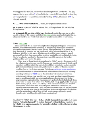 worshipper of the true God, and avoid all idolatrous practices. Another MS., No. 383,
appears first to have written ‫לו‬ to him, but to have corrected it immediately by inserting
an ‫א‬ aleph after the ‫ו‬ vau; and thus, instead of making it ‫לא‬ no, it has made it ‫לוא‬ lu,
which is no word.
GILL, "And he said unto him,.... That is, the prophet said to Naaman:
go in peace: in peace of mind; be assured that God has pardoned this and all other
transgressions:
so he departed from him a little way; about a mile, as the Targum, and so other
Jewish writers; of this phrase; see Gill on Gen_35:16, some say a land's length, that is,
about one hundred and twenty feet; rather it was a thousand cubits, or half a mile.
K&D, "2Ki_5:19
Elisha answered, “Go in peace,” wishing the departing Syrian the peace of God upon
the road, without thereby either approving or disapproving the religious conviction
which he had expressed. For as Naaman had not asked permission to go with his king
into the temple of Rimmon, but had simply said, might Jehovah forgive him or be
indulgent with him in this matter, Elisha could do nothing more, without a special
command from God, than commend the heathen, who had been brought to belief in the
God of Israel as the true God by the miraculous cure of his leprosy, to the further
guidance of the Lord and of His grace.
(Note: Most of the earlier theologians found in Elisha's words a direct approval of
the religious conviction expressed by Naaman and his attitude towards idolatry; and
since they could not admit that a prophet would have permitted a heathen alone to
participate in idolatrous ceremonies, endeavoured to get rid of the consequence
resulting from it, viz., licitam ergo esse Christianis συµφώνησιν πιστοሞ µετᆭ ᅊπιστοሞ,
seu symbolizationem et communicationem cum ceremonia idololatrica, either by
appealing to the use of ‫וֹת‬ ֲ‫ֽח‬ ַ ְ‫שׁ‬ ִ‫ה‬ and to the distinction between incurvatio regis
voluntaria et religiosa (real worship) and incurvatio servilis et coacta Naemani,
quae erat politica et civilis (mere prostration from civil connivance), or by the
ungrammatical explanation that Naaman merely spoke of what he had already done,
not of what he would do in future (vid., Pfeiffer, Dub. vex. p. 445ff., and J. Meyer, ad
Seder Olam, p. 904ff., Budd., and others). - Both are unsatisfactory. The dreaded
consequence falls of itself if we only distinguish between the times of the old
covenant and those of the new. Under the old covenant the time had not yet come in
which the heathen, who came to the knowledge of the true deity of the God of Israel,
could be required to break off from all their heathen ways, unless they would
formally enter into fellowship with the covenant nation.)
ELLICOTT, "(19) A little way.—Heb., a kibrâh of ground (Genesis 35:16). It seems
to mean “a length of ground,” “a certain distance,” without defining exactly how
far. Had it been a parasang, as the Syriac renders, Gehazi could not have overtaken
the company so easily.
 