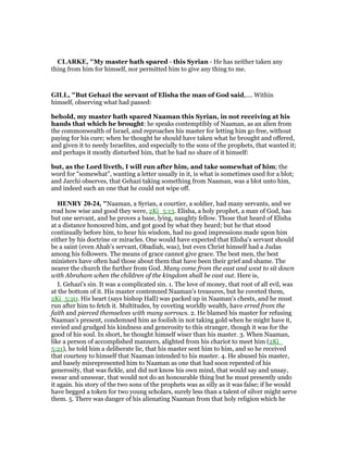 CLARKE, "My master hath spared - this Syrian - He has neither taken any
thing from him for himself, nor permitted him to give any thing to me.
GILL, "But Gehazi the servant of Elisha the man of God said,.... Within
himself, observing what had passed:
behold, my master hath spared Naaman this Syrian, in not receiving at his
hands that which he brought: he speaks contemptibly of Naaman, as an alien from
the commonwealth of Israel, and reproaches his master for letting him go free, without
paying for his cure; when he thought he should have taken what he brought and offered,
and given it to needy Israelites, and especially to the sons of the prophets, that wanted it;
and perhaps it mostly disturbed him, that he had no share of it himself:
but, as the Lord liveth, I will run after him, and take somewhat of him; the
word for "somewhat", wanting a letter usually in it, is what is sometimes used for a blot;
and Jarchi observes, that Gehazi taking something from Naaman, was a blot unto him,
and indeed such an one that he could not wipe off.
HE RY 20-24, "Naaman, a Syrian, a courtier, a soldier, had many servants, and we
read how wise and good they were, 2Ki_5:13. Elisha, a holy prophet, a man of God, has
but one servant, and he proves a base, lying, naughty fellow. Those that heard of Elisha
at a distance honoured him, and got good by what they heard; but he that stood
continually before him, to hear his wisdom, had no good impressions made upon him
either by his doctrine or miracles. One would have expected that Elisha's servant should
be a saint (even Ahab's servant, Obadiah, was), but even Christ himself had a Judas
among his followers. The means of grace cannot give grace. The best men, the best
ministers have often had those about them that have been their grief and shame. The
nearer the church the further from God. Many come from the east and west to sit down
with Abraham when the children of the kingdom shall be cast out. Here is,
I. Gehazi's sin. It was a complicated sin. 1. The love of money, that root of all evil, was
at the bottom of it. His master contemned Naaman's treasures, but he coveted them,
2Ki_5:20. His heart (says bishop Hall) was packed up in Naaman's chests, and he must
run after him to fetch it. Multitudes, by coveting worldly wealth, have erred from the
faith and pierced themselves with many sorrows. 2. He blamed his master for refusing
Naaman's present, condemned him as foolish in not taking gold when he might have it,
envied and grudged his kindness and generosity to this stranger, though it was for the
good of his soul. In short, he thought himself wiser than his master. 3. When Naaman,
like a person of accomplished manners, alighted from his chariot to meet him (2Ki_
5:21), he told him a deliberate lie, that his master sent him to him, and so he received
that courtesy to himself that Naaman intended to his master. 4. He abused his master,
and basely misrepresented him to Naaman as one that had soon repented of his
generosity, that was fickle, and did not know his own mind, that would say and unsay,
swear and unswear, that would not do an honourable thing but he must presently undo
it again. his story of the two sons of the prophets was as silly as it was false; if he would
have begged a token for two young scholars, surely less than a talent of silver might serve
them. 5. There was danger of his alienating Naaman from that holy religion which he
 