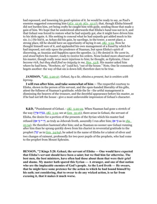had espoused, and lessening his good opinion of it. he would be ready to say, as Paul's
enemies suggested concerning him (2Co_12:16, 2Co_12:17), that, though Elisha himself
did not burden him, yet being crafty he caught him with guile, sending those that made a
gain of him. We hope that he understood afterwards that Elisha's hand was not in it, and
that Gehazi was forced to restore what he had unjustly got, else it might have driven him
to his idols again. 6. His seeking to conceal what he had unjustly got added much to his
sin. (1.) He hid it, as Achan did his gain, by sacrilege, in the tower, a secret place, a
strong place, till he should have an opportunity of laying it out, 2Ki_5:24. Now he
thought himself sure of it, and applauded his own management of a fraud by which he
had imposed, not only upon the prudence of Naaman, but upon Elisha's spirit of
discerning, as Ananias and Sapphira upon the apostles. (2.) He denied it: He went in,
and stood before his master, ready to receive his orders. None looked more observant of
his master, though really none more injurious to him; he thought, as Ephraim, I have
become rich, but they shall find no iniquity in me, Hos_12:8. His master asked him
where he had been, “Nowhere, sir” (said he), “out of the house.” Note, One lie commonly
begets another: the way of that sin is down-hill; therefore dare to be true.
JAMISO , "2Ki_5:20-27. Gehazi, by a lie, obtains a present, but is smitten with
leprosy.
I will run after him, and take somewhat of him — The respectful courtesy to
Elisha, shown in the person of his servant, and the open-handed liberality of his gifts,
attest the fullness of Naaman’s gratitude; while the lie - the artful management is
dismissing the bearers of the treasure, and the deceitful appearance before his master, as
if he had not left the house - give a most unfavorable impression of Gehazi’s character.
K&D, "Punishment of Gehazi. - 2Ki_5:20-22. When Naaman had gone a stretch of
the way (‫ץ‬ ֶ‫ר‬ ֶ‫א‬ ‫ת‬ ַ‫ר‬ ְ‫ב‬ ִⅴ, 2Ki_5:19; see at Gen_35:16), there arose in Gehazi, the servant of
Elisha, the desire for a portion of the presents of the Syrian which his master had
refused (‫ם‬ ִ‫א‬ ‫י‬ ִⅴ ‫יי‬ ‫י‬ ַ‫,ח‬ as truly as Jehovah liveth, assuredly I run after him; ‫ם‬ ִ‫א‬ ‫י‬ ִⅴ as in 1Sa_
25:34). He therefore hastened after him; and as Naaman no sooner saw Gehazi running
after him than he sprang quickly down from his chariot in reverential gratitude to the
prophet (‫ּל‬ ִ‫י‬ as in Gen_24:64), he asked in the name of Elisha for a talent of silver and
two changes of raiment, professedly for two poor pupils of the prophets, who had come
to the prophet from Mount Ephraim.
BE SO , "2 Kings 5:20. Gehazi, the servant of Elisha — One would have expected
that Elisha’s servant should have been a saint; but we find him far otherwise. The
best men, the best ministers, have often had those about them that were their grief
and shame. My master hath spared this Syrian — A stranger, and one of that nation
who are the implacable enemies of God’s people. As the Lord liveth — He swears,
that he might have some pretence for the action to which he had bound himself by
his oath; not considering, that to swear to do any wicked action, is so far from
excusing it, that it makes it much worse.
 