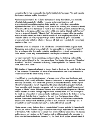 servant to the Syrian commander-in-chief with the brief message, "Go and wash in
Jordan seven times, and be thou clean."
aaman accustomed to the extreme deference of many dependants, was not only
offended, but enraged, by what he regarded as the scant courtesy and
procrastinated boon of the prophet. Why was he not received as a man of the
highest distinction? What necessity could there be for sending him all the way to the
Jordan? And why was he bidden to wash in that wretched, useless, tortuous stream,
rather than in the pure and flowing waters of his own native Abanah and Pharpar?
How was he to tell that this "Man of God" did not design to mock him by sending
him on a fool’s errand, so that he would come back as a laughing-stock both to the
Israelites and to his own people? Perhaps he had not felt any great faith in the
prophet, to begin with; but whatever he once felt had now vanished. He turned and
went away in a rage.
But in this crisis the affection of his friends and servants stood him in good stead.
Addressing him, in their love and pity, by the unusual term of honor "my father,"
they urged upon him that, as he certainly would not have refused some great test,
there was no reason why he should refuse this simple and humble one.
He was won over by their reasonings, and descending the hot steep valley of the
Jordan, bathed himself in the river seven times. God healed him, and, as Elisha had
promised, "his flesh," corroded by leprosy, "came again like the flesh of a little
child, and he was clean."
This healing of aaman is alluded to by our Lord to illustrate the truth that the love
of God extended farther than the limits of the chosen race; that His Fatherhood is
co-extensive with the whole family of man.
It is difficult to conceive the transport of a man cured of this most loathsome and
humiliating of all earthly afflictions. aaman, who seems to have possessed "a mind
naturally Christian," was filled with gratitude. Unlike the thankless Jewish lepers
whom Christ cured as He left Engannim, this alien returned to give glory to God.
Once more the whole imposing cavalcade rode through the streets of Samaria, and
stopped at Elisha’s door. This time aaman was admitted into his presence. He saw,
and no doubt Elisha had strongly impressed on him the truth, that his healing was
the work not of man but of God; and as he had found no help in the deities of Syria,
he confessed that the God of Israel was the only true God among those of the
nations. In token of his thankfulness he presses Elisha, as God’s instrument in the
unspeakable mercy which has been granted to him, to accept "a blessing" (i.e., a
present) from him" from thy servant," as he humbly styled himself.
Elisha was no greedy Balaam. It was essential that aaman and the Syrians should
not look on him as on some vulgar sorcerer who wrought wonders for "the rewards
of divination." His wants were so simple that he stood above temptation. His desires
and treasures were not on earth. To put an end to all importunity, he appealed to
Jehovah with his usual solemn formula-"As the Lord liveth before whom I stand, I
 