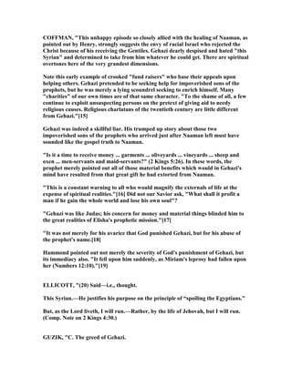 COFFMA , "This unhappy episode so closely allied with the healing of aaman, as
pointed out by Henry, strongly suggests the envy of racial Israel who rejected the
Christ because of his receiving the Gentiles. Gehazi dearly despised and hated "this
Syrian" and determined to take from him whatever he could get. There are spiritual
overtones here of the very grandest dimensions.
ote this early example of crooked "fund raisers" who base their appeals upon
helping others. Gehazi pretended to be seeking help for impoverished sons of the
prophets, but he was merely a lying scoundrel seeking to enrich himself. Many
"charities" of our own times are of that same character. "To the shame of all, a few
continue to exploit unsuspecting persons on the pretext of giving aid to needy
religious causes. Religious charlatans of the twentieth century are little different
from Gehazi."[15]
Gehazi was indeed a skillful liar. His trumped up story about those two
impoverished sons of the prophets who arrived just after aaman left must have
sounded like the gospel truth to aaman.
"Is it a time to receive money ... garments ... oliveyards ... vineyards ... sheep and
oxen ... men-servants and maid-servants?" (2 Kings 5:26). In these words, the
prophet merely pointed out all of those material benefits which would in Gehazi's
mind have resulted from that great gift he had extorted from aaman.
"This is a constant warning to all who would magnify the externals of life at the
expense of spiritual realities."[16] Did not our Savior ask, "What shall it profit a
man if he gain the whole world and lose his own soul"?
"Gehazi was like Judas; his concern for money and material things blinded him to
the great realities of Elisha's prophetic mission."[17]
"It was not merely for his avarice that God punished Gehazi, but for his abuse of
the prophet's name.[18]
Hammond pointed out not merely the severity of God's punishment of Gehazi, but
its immediacy also. "It fell upon him suddenly, as Miriam's leprosy had fallen upon
her ( umbers 12:10)."[19]
ELLICOTT, "(20) Said—i.e., thought.
This Syrian.—He justifies his purpose on the principle of “spoiling the Egyptians.”
But, as the Lord liveth, I will run.—Rather, by the life of Jehovah, but I will run.
(Comp. ote on 2 Kings 4:30.)
GUZIK, "C. The greed of Gehazi.
 