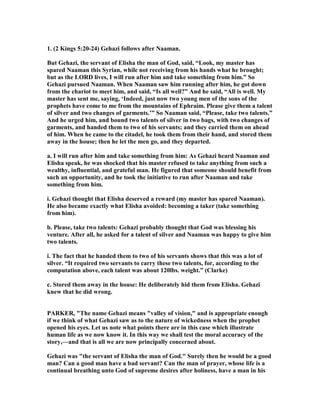 1. (2 Kings 5:20-24) Gehazi follows after aaman.
But Gehazi, the servant of Elisha the man of God, said, “Look, my master has
spared aaman this Syrian, while not receiving from his hands what he brought;
but as the LORD lives, I will run after him and take something from him.” So
Gehazi pursued aaman. When aaman saw him running after him, he got down
from the chariot to meet him, and said, “Is all well?” And he said, “All is well. My
master has sent me, saying, ‘Indeed, just now two young men of the sons of the
prophets have come to me from the mountains of Ephraim. Please give them a talent
of silver and two changes of garments.’” So aaman said, “Please, take two talents.”
And he urged him, and bound two talents of silver in two bags, with two changes of
garments, and handed them to two of his servants; and they carried them on ahead
of him. When he came to the citadel, he took them from their hand, and stored them
away in the house; then he let the men go, and they departed.
a. I will run after him and take something from him: As Gehazi heard aaman and
Elisha speak, he was shocked that his master refused to take anything from such a
wealthy, influential, and grateful man. He figured that someone should benefit from
such an opportunity, and he took the initiative to run after aaman and take
something from him.
i. Gehazi thought that Elisha deserved a reward (my master has spared aaman).
He also became exactly what Elisha avoided: becoming a taker (take something
from him).
b. Please, take two talents: Gehazi probably thought that God was blessing his
venture. After all, he asked for a talent of silver and aaman was happy to give him
two talents.
i. The fact that he handed them to two of his servants shows that this was a lot of
silver. “It required two servants to carry these two talents, for, according to the
computation above, each talent was about 120lbs. weight.” (Clarke)
c. Stored them away in the house: He deliberately hid them from Elisha. Gehazi
knew that he did wrong.
PARKER, "The name Gehazi means "valley of vision," and is appropriate enough
if we think of what Gehazi saw as to the nature of wickedness when the prophet
opened his eyes. Let us note what points there are in this case which illustrate
human life as we now know it. In this way we shall test the moral accuracy of the
story,—and that is all we are now principally concerned about.
Gehazi was "the servant of Elisha the man of God." Surely then he would be a good
man? Can a good man have a bad servant? Can the man of prayer, whose life is a
continual breathing unto God of supreme desires after holiness, have a man in his
 