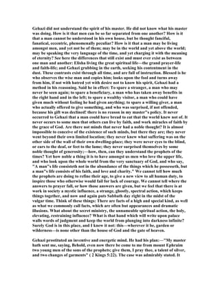 Gehazi did not understand the spirit of his master. He did not know what his master
was doing. How is it that men can be so far separated from one another? How is it
that a man cannot be understood in his own house, but be thought fanciful,
fanatical, eccentric, phenomenally peculiar? How is it that a man may be living
amongst men, and yet not be of them; may be in the world and yet above the world;
may be speaking the very language of the time, and yet charging it with the meaning
of eternity? See here the differences that still exist and must ever exist as between
one man and another: Elisha living the great spiritual life—the grand prayer-life
and faith-life; and Gehazi grubbing in the earth, seeking his contentment in the
dust. These contrasts exist through all time, and are full of instruction. Blessed is he
who observes the wise man and copies him; looks upon the fool and turns away
from him, if not with hatred yet with desire not to know his spirit, Gehazi had a
method in his reasoning. Said he in effect: To spare a stranger, a man who may
never be seen again; to spare a beneficiary, a man who has taken away benefits in
the right hand and in the left; to spare a wealthy visitor, a man who could have
given much without feeling he had given anything; to spare a willing giver, a man
who actually offered to give something, and who was surprised, if not offended,
because his gift was declined! there is no reason in my master"s policy. It never
occurred to Gehazi that a man could have bread to eat that the world knew not of. It
never occurs to some men that others can live by faith, and work miracles of faith by
the grace of God. Are there not minds that never had a noble thought? It is almost
impossible to conceive of the existence of such minds, but there they are; they never
went beyond their own limited location; they never knew what suffering was on the
other side of the wall of their own dwelling-place; they were never eyes to the blind,
or ears to the deaf, or feet to the lame; they never surprised themselves by some
noble thought of generosity;—how, then, can they understand the prophets of the
times? Yet how noble a thing it is to have amongst us men who love the upper life,
and who look upon the whole world from the very sanctuary of God, and who say,
"A man"s life consisteth not in the abundance of the things which he possesseth, but
a man"s life consists of his faith, and love and charity." We cannot tell how much
the prophets are doing to refine their age, to give a new view to all human duty, to
inspire those who otherwise would fail for lack of courage. We cannot tell where the
answers to prayer fall, or how those answers are given, but we feel that there is at
work in society a mystic influence, a strange, ghostly, spectral action, which keeps
things together, and now and again puts Sabbath day right in the midst of the
vulgar time. Think of these things: There are facts of a high and special kind, as well
as what we commonly call facts, which are often but appearances and dramatic
illusions. What about the secret ministry, the unnameable spiritual action, the holy,
elevating, restraining influence? What is that hand which will write upon palace
walls words of judgment and keep the world from plunging into darkness infinite?
Surely God is in this place, and I knew it not: this—wherever it be, garden or
wilderness—is none other than the house of God and the gate of heaven.
Gehazi prostituted an inventive and energetic mind. He had his plan:—"My master
hath sent me, saying, Behold, even now there be come to me from mount Ephraim
two young men of the sons of the prophets; give them, I pray thee, a talent of silver,
and two changes of garments" ( 2 Kings 5:22). The case was admirably stated. It
 