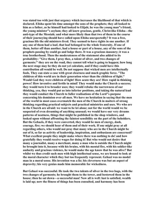was stated too with just that urgency which increases the likelihood of that which is
declared. Elisha spent his time amongst the sons of the prophets; they all looked to
him as a father, as he himself had looked to Elijah; he was the young man"s friend,
the young minister"s asylum; they all knew gracious, gentle, Christ-like Elisha—the
anti-type of the Messiah; and what more likely than that two of them in the course
of their journeying should have called upon Elisha unexpectedly? It was a free,
gracious life the old ministers lived. They seemed to have rights in one another. If
any one of them had a loaf, that loaf belonged to the whole fraternity. If one of
them, better off than another, had a house or part of a house, any of the sons of the
prophets passing by could go and lodge there. It was a gracious masonry; it was a
true brotherhood. Then the moderateness of the statement also added to its
probability: "Give them, I pray thee, a talent of silver, and two changes of
garments:" they are on the road, they cannot tell what is going to happen; how long
the next stage may be they do not yet calculate, and if they could have this
contribution all would be well. Do not suppose that wicked men are intellectually
fools. They can state a case with great clearness and much graphic force. "The
children of this world are in their generation wiser than the children of light."
Would God they were children of light! How acute they are! How rapid in thinking
power! How inventive and fertile in mind! They would make the Church a success;
they would turn it to broader uses; they would rebuke the narrowness of our
thinking, yea, they would put us into inferior positions, and taking the natural lead
they would conduct the Church to fuller realisations of the Lord"s purpose
concerning his dominion over all men. We have no hesitation in saying that the men
of the world in most cases overmatch the men of the Church in matters of strong
thinking regarding practical subjects and practical ministries and uses. We who are
in the Church are afraid: we want to be let alone; not for the world would we be
suspected of even dreaming of anything unusual; we would have our very dreams
patterns of neatness, things that might be published in the shop windows, and
looked upon without affronting the faintest sensibility on the part of the beholders.
But the Gehazis, if they were converted, they would be men of energy, dash,
courage, fire; we should hear of them and of their work. If one might pray at all
regarding others, who would not pray that many who are in the Church might be
out of it, so far as activity of leadership, inspiration, and enthusiasm are concerned?
What excellent people they might make where there was nothing to do! and how
gratefully they would receive wages for doing it! But who would not desire that
many a journalist, many a merchant, many a man who is outside the Church might
be brought into it, because with his brains, with his mental fire, with his soldier-like
audacity and gracious violence, he would make the age know that he was alive? But
whilst we thus credit such men with high intellectual sense, we are bound to look at
the moral character which they but too frequently represent. Gehazi was no model
man in a moral sense. His invention was a lie; his cleverness was but an aspect of
depravity; his very genius made him memorable for wickedness.
But Gehazi was successful. He took the two talents of silver in the two bags, with the
two changes of garments; he brought them to the tower, and bestowed them in the
house; then he sat down—a successful man! ow all is well: lust is satisfied, wealth
is laid up; now the fitness of things has been consulted, and harmony has been
 