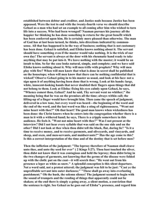 established between debtor and creditor, and Justice nods because Justice has been
appeased. Were the test to end with the twenty-fourth verse we should describe
Gehazi as a man who had set an example to all coming after him who wished to turn
life into a success. Who had been wronged? aaman pursues his journey all the
happier for thinking he has done something in return for the great benefit which
has been conferred upon him. He is certainly more pleased than otherwise. The man
of God has at last been turned, he thinks, into directions indicated by common-
sense. All that has happened is in the way of business; nothing that is not customary
has been done. Gehazi is satisfied, and Elisha knows nothing about it. The servant
should have something even if the master would take nothing. It is the trick of our
own day! The servant is always at the door with his rheumatic hand ready to take
anything that may be put into it. We leave nothing with the master; it would be an
insult to him. So far the case looks natural, simple, and complete; and we have said
Elisha knows nothing about it. Why will men trifle with prophets? Why will men
play with fire? When will men know that what is done in secret shall be published
on the housetops; when will men know that there can be nothing confidential that is
wicked? Observe Gehazi going in to his master as usual, and look at his face: not a
sign upon it of anything having been done that is wrong. Look at his hands: large,
white, innocent-looking hands that never doubled their fingers upon things that did
not belong to them. Look at Elisha: fixing his eyes calmly upon Gehazi, he says,
"Whence comest thou, Gehazi? And he said, Thy servant went no whither;" the
meaning being that he was on the premises all the time; always within call; the
lifting-up of a finger would have brought him. Then came the speech of judgment,
delivered in a low tone, but every word was heard—the beginning of the word and
the end of the word, and the last word was like a sting of righteousness. "Went not
mine heart with thee?" Oh that heart! The good man knows when wickedness has
been done: the Christ knows when he enters into the congregation whether there is a
man in it with a withered hand; he says, There is a cripple somewhere in this
audience. He feels it. "Went not mine heart with thee?" Was I not present at the
interview? Did I not hear every syllable that was said on the one side and on the
other? Did I not look at thee when thou didst tell the black, flat, daring lie? "Is it a
time to receive money, and to receive garments, and oliveyards, and vineyards, and
sheep, and oxen, and men-servants, and maidservants?" Has the age come to this?
Is this a correct interpretation of the time and of the destiny that is set before men?
Then the infliction of the judgment: "The leprosy therefore of aaman shall cleave
unto thee, and unto thy seed for ever" ( 2 Kings 5:27). Thou hast touched the silver,
thou didst not know that it was contagious and held the leprosy; thou didst bring in
the two changes of garments, not knowing that the germs of the disease were folded
up with the cloth: put on the coat—it will scorch thee: "He went out from his
presence a leper as white as snow." A splendid conception is this silent departure.
ot a word said, not a protest uttered; the judgment was felt to be just: "Cast ye the
unprofitable servant into outer darkness;" "These shall go away into everlasting
punishment." Oh the hush, the solemn silence! The judgment seemed to begin with
the sound of trumpets and the rending of things that apparently could not be
shaken; at the end there is simply a going away, a silent motion, a conviction that
the sentence is right. See Gehazi as he goes out of Elisha"s presence, and regard him
 
