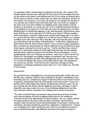 as a specimen of those who having been judged on the last day will—depart! Men
should consider the price they really pay for their success. Do not imagine that men
can do whatever they please, and nothing come of it. Every action we perform takes
out of us part of ourselves. Some actions take our whole soul with them, and leave us
poor indeed. Yes, the house is very large, the garden is very fruitful, the situation is
very pleasant, the windows look to the south and to the west, birds are singing on
the sunny roof, roses and woodbine are climbing up the south windows, and the
bargain was monetarily very cheap; but, oh! it was wrenched from honest hands, it
was purloined, it was taken over in the dark; the man who signed it away was half-
blinded before he attached his signature to the fatal document. Will the house stand
long? Will the sun not be ashamed of it? Will the roses bloom? Will the woodbine
curl its long fingers round the window-posts, and feel quite happy there? o! there
is a worm at the root, there is a blight on every leaf; no sooner will the roses and the
woodbine know that a felon lives there than they will retire from the scene, and the
sun which blessed will now blister with judicial fire. "A little that a righteous man
hath is better than the riches of many wicked." If any of us have gotten anything by
false accusation, by sharp practice, by infernal skill and energy of mind, better pour
it back again, and stand away from it, and say, "God be merciful to me a sinner!"
Better for a man that he should cut off his right hand and enter into life maimed
than having two hands be cast into outer darkness. Was not the leprosy a severe
punishment for such a sin? What do you mean by "such a sin"? What was the sin?
Think of it! The prophet was falsified, religion was debased, God"s mercies were
turned into merchandise, the Holy Ghost blasphemed, and to all the Gentile world
was sent the evil tidings that whatever Israel did it did for gain. The punishment
was a great one, but just. At the last the most wicked men amongst us being
adjudged to everlasting punishment cannot reply: for a voice within says, The time
is not too long!
Selected ote
The grateful Syrian would gladly have pressed upon Elisha gifts of high value, but
the holy man resolutely refused to take anything, lest the glory redounding to God
from this great Acts , should in any degree be obscured. His servant Gehazi was less
scrupulous, and hastened with a lie in his mouth, to ask in his master"s name, for a
portion of that which Elisha had refused. The illustrious Syrian no sooner saw the
man running after his chariot, than he alighted to meet him, and happy to relieve
himself in some degree under the sense of overwhelming obligation, he sent him
back with more than he ventured to ask. othing more is known of aaman.
"We afterwards find Gehazi recounting to King Joram the great deeds of Elisha,
and, in the providence of God it so happened that when he was relating the
restoration to life of the Shunammite"s Song of Solomon , the very woman with her
son appeared before the king to claim her house and lands, which had been
usurped, while she had been absent abroad during the recent famine. Struck by the
coincidence, the king immediately granted her application ( 2 Kings 8:1-6). As lepers
were compelled to live apart outside the towns, and were not allowed to come too
near to uninfected persons, some difficulty has arisen with respect to Gehazi"s
 