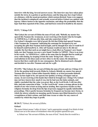 interview with the king. Several answers occur. The interview may have taken place
outside the town, in a garden or garden-house; and the king may have kept Gehazi
at a distance, with the usual precautions which custom dictated. Some even suppose
that the incident is misplaced, and actually occurred before Gehazi was smitten with
leprosy. Others hasten to the opposite conclusion, and allege the probability that the
leper had then repented of his crime, and had been restored to health by his master.
PETT, "2 Kings 5:20
‘But Gehazi the servant of Elisha the man of God, said, “Behold, my master has
spared this aaman the Aramaean, in not receiving at his hands what he brought.
As YHWH lives, I will run after him, and take somewhat of him.” ’
For Gehazi’s thoughts were full of greed. He felt that Elisha had spared aaman,
(‘this aaman the Aramaean’ indicating his contempt for foreigners) by not
accepting the gifts that aaman had brought, and he thought how nice it would be if
he himself could benefit by it. After all aaman would not miss it. He did not
consider the fact that such an act might have a bad effect on aaman’s new found
faith, nor that aaman was now a new found ‘brother in YHWH’. There is an irony
in his words, ‘As YHWH lives’, while at the same time he thought that he could get
away with sinning, by keeping it from the same ‘living God’. There was a
contradiction in his ideas (and yet how often we do the same). He should have
known that there could only be one consequence. But he dismissed such a thought
and decided to run after aaman and ask for a gift.
PULPIT, "But Gehazi, the servant of Elisha the man of God, said (see 2 Kings 4:12-
36 for the position held towards Elisha by Gehazi), Behold, my master has spared
aaman this Syrian. Gehazi either honestly thinks, or at least persuades himself,
that a Syrian ought to be, not spared, but spoiled, as being a foreigner and an
enemy. In not receiving at his hands that which he brought (see 2 Kings 5:5). Gehazi
may not have known how much it was, but he had seen the laden animals, and
rightly concluded that the value was great. But, as the Lord liveth, I will run after
him, and take somewhat of him. "As the Lord liveth" seems a strange phrase in the
mouth of one who is bent on lying and on stealing. But experience teaches us that
religious formulae do drop from the lips of persons engaged in equally indefensible
proceedings. This is partly because formulae by frequent use become mere forms, to
which the utterer attaches no meaning; partly because men blind themselves to the
wrongfulness of their actions, and find some excuse or other for any course of
conduct by which they hope to profit.
BI 20-27, "Gehazi, the servant of Elisha.
Gehazi
The name Gehazi means “valley of vision,” and is appropriate enough if we think of what
Gehazi saw as to the nature of wickedness when the prophet opened his eyes.
1. Gehazi was “the servant of Elisha, the man of God.” Surely then he would be a
 