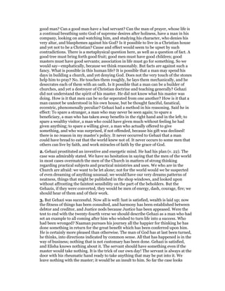 good man? Can a good man have a bad servant? Can the man of prayer, whose life is
a continual breathing unto God of supreme desires after holiness, have a man in his
company, looking on and watching him, and studying his character, who denies his
very altar, and blasphemes against his God? Is it possible to live in a Christian house
and yet not to be a Christian? Cause and effect would seem to be upset by such
contradictions. There is a metaphysical question here, as well as a question of fact. A
good tree must bring forth good fruit; good men must have good children; good
masters must have good servants; association in life must go for something. So we
would say—emphatically, because we think reasonably. But facts are against such a
fancy. What is possible in this human life? It is possible that a man may spend his
days in building a church, and yet denying God. Does not the very touch of the stones
help him to pray? No. He touches them roughly, he lays them mechanically, and he
desecrates each of them with an oath. Is it possible that a man can be a builder of
churches, and yet a destroyer of Christian doctrine and teaching generally? Gehazi
did not understand the spirit of his master. He did not know what his master was
doing. How is it that men can be so far seperated from one another? How is it that a
man cannot be understood in his own house, but be thought fanciful, fanatical,
eccentric, phenomenally peculiar? Gehazi had a method in his reasoning. Said he in
effect: To spare a stranger, a man who may never be seen again; to spare a
beneficiary, a man who has taken away benefits in the right hand and in the left; to
spare a wealthy visitor, a man who could have given much without feeling he had
given anything; to spare a willing giver, a man who actually offered to give
something, and who was surprised, if not offended, because his gift was declined!
there is no reason in my master’s policy. It never occurred to Gehazi that a man
could have bread to eat that the world knew not of. It never occurs to some men that
others can live by faith, and work miracles of faith by the grace of God.
2. Gehazi prostituted an inventive and energetic mind. He had his plan (v. 22). The
case was admirably stated. We have no hesitation in saying that the men of the world
in most cases overmatch the men of the Church in matters of strong thinking
regarding practical subjects and practical ministries and uses. We who are in the
Church are afraid: we want to be let alone; not for the world would we be suspected
of even dreaming of anything unusual; we would have our very dreams patterns of
neatness, things that might be published in the shop windows, and looked upon
without affronting the faintest sensibility on the part of the beholders. But the
Gehazis, if they were converted, they would be men of energy, dash, courage, fire; we
should hear of them and of their work.
3. But Gehazi was successful. Now all is well: lust is satisfied, wealth is laid up; now
the fitness of things has been consulted, and harmony has been established between
debtor and creditor, and Justice nods because Justice has been appeased. Were the
test to end with the twenty-fourth verse we should describe Gehazi as a man who had
set an example to all coming after him who wished to turn life into a success. Who
had been wronged? Naaman pursues his journey all the happier for thinking he has
done something in return for the great benefit which has been conferred upon him.
He is certainly more pleased than otherwise. The man of God has at last been turned,
he thinks, into directions indicated by common sense. All that has happened is in the
way of business; nothing that is not customary has been done. Gehazi is satisfied,
and Elisha knows nothing about it. The servant should have something even if the
master would take nothing. It is the trick of our own day! The servant is always at the
door with his rheumatic hand ready to take anything that may be put into it. We
leave nothing with the master; it would be an insult to him. So far the case looks
 