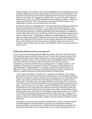 natural, simple, and complete; and we have said Elisha knows nothing about it. Look
at Elisha: fixing his eyes calmly upon Gehazi, “Went not mine heart with thee?” Oh
that heart! The good man knows when wickedness has been done: the Christ knows
when He enters into the congregation whether there is a man in it with a withered
hand; He says, There is a cripple somewhere in this audience. He feels it. “Went not
mine heart with thee?” Was I not present at the interview? Did I not hear every
syllable that was said on the one side and on the other?
4. Then the infliction of the judgment: “The leprosy therefore of Naaman shall cleave
unto thee, and unto thy seed for ever” (v. 27). Thou hast touched the silver, thou
didst not know that it was contagious and held the leprosy; thou didst bring in the
two changes of garments, not knowing that the germs of the disease were folded up
with the cloth: put on the coat—it will scorch thee! “He went out from his presence a
leper as white as snow.” A splendid conception is this silent departure. Not a word
said, not a protest uttered; the judgment was felt to be just. Men should consider the
price they really pay for their success. Do not imagine that men can do whatever they
please, and nothing come of it. Every action we perform takes out of us part of
ourselves. Some actions take our whole soul with them, and leave us poor indeed. (J.
Parker, D. D.)
Defilement of God’s work by covetous men
It is at once most surprising and most saddening to know that some of the best works
that have been done on earth for God, and some of God’s most eminent workers, have
been defamed and lowered, if their influence has not been actually counteracted and
nullified, by inferior workers and by unworthy men. This defiling of God’s work has
generally come from one source, and is the result of one vile lust or passion,
covetousness—the desire for the means of gaining power or wealth, or place, or self-
indulgence; the desire for dominion or money as the means of self-exaltation and
aggrandisement. As illustrating this I need only mention the repulsive histories of
Balaam, of Achan, of David’s impious numbering of Israel, the story of Gehazi now
before us, and the dark atrocity of the life and death of Judas Iscariot.
1. The action and duplicity of Gehazi are of singular unworthiness. Like so many
other histories they show that intercourse with good men and association with God-
like work may become only the occasion of worse vileness in a man. The followers of
Luther were seldom worthy of him. The followers of Calvin have not been true to
their master. The adherents of the hallowed Wesleys did not take their sacred work
only. The converts of Paul almost broke his heart. And the followers and servants of
Jesus—where is there one of us who is worthy of his Master? Too often has it been
found that one of the most repressive influences about the work of great men and
good servants of Jesus Christ is in the fact that some of their nearest followers have
had unworthy souls; and could turn their Master’s greatness into the service of their
own inferior aims and into the means of advance in this world. Do not many of us
come to Christ with selfish feelings and serve our God for hire? Being with the good
and great will not necessarily make us similar; otherwise Gehazi would have been a
better man.
2. Gehazi’s covetousness was of a gross, material kind—the love of money; and the
miserable influence of it upon him is seen in this: that it produced inability to
appreciate Elisha’s spiritual motives. All that Gehazi let himself see was, that with
the departing Naaman so much money went away too. More especially, however,
 
